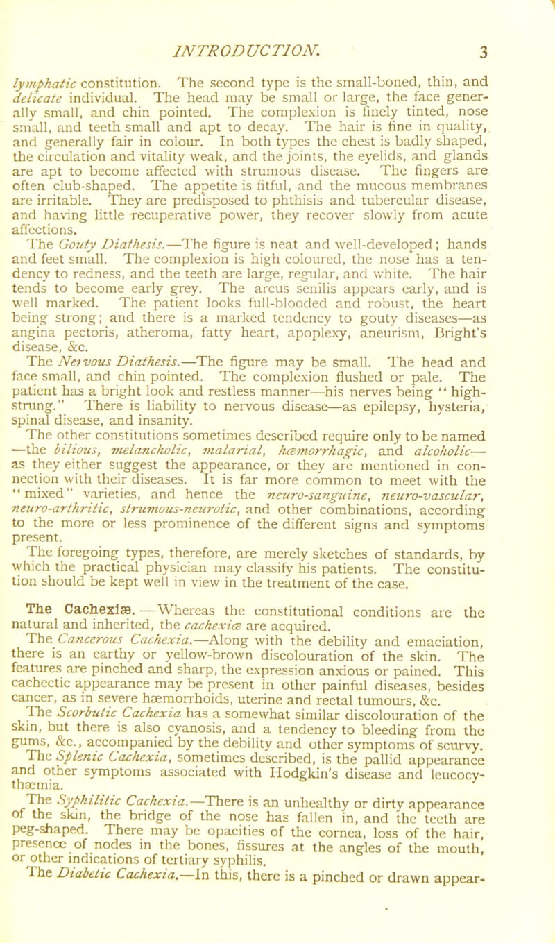 1 INTRODUCTION. ' 3 /yOT/Aa/Zc constitution. The second type is the small-boned, thin, and delicate individual. The head may be small or large, the face gener- ally small, and chin pointed. The comple.xion is finely tinted, nose small, and teeth small and apt to decay. The hair is fine in quality, and generally fair in colour. In both types the chest is badly shaped, the circulation and vitality weak, and the joints, the eyelids, and glands are apt to become affected with strumous disease. The fingers are often club-shaped. The appetite is fitful, and the mucous membranes are irritable. They are predisposed to phthisis and tubercular disease, and having little recuperative power, they recover slowly from acute affections. The Gouty Diathesis.—The figure is neat and well-developed; hands and feet small. The complexion is high coloured, the nose has a ten- dency to redness, and the teeth are large, regular, and white. The hair tends to become early grey. The arcus senilis appears eai'ly, and is well marked. The patient looks full-blooded and robust, the heart being strong; and there is a marked tendency to gouty diseases—as angina pectoris, atheroma, fatty heart, apoplexy, aneurism, Bright's disease, &c. The Ne7vous Diathesis.—The figure may be small. The head and face small, and chin pointed. The complexion flushed or pale. The patient has a bright look and restless manner—his nerves being  high- strung. There is liability to nervous disease—as epilepsy, hysteria, spinal disease, and insanity. The other constitutions sometimes described require only to be named —the bilious, melancholic, tiialarial, hcEmorrhagic, and alcoholic— as they either suggest the appearance, or they are mentioned in con- nection with their diseases. It is far more common to meet with the mixed varieties, and hence the neuro-sanguiyie, neuro-vascular, neuro-arthritic, strumous-neurotic, and other combinations, according to the more or less prominence of the different signs and symptoms present. The foregoing types, therefore, are merely sketches of standards, by vyhich the practical physician may classify his patients. The constitu- tion should be kept well in view in the treatment of the case. Tlie Cachezise.—Whereas the constitutional conditions are the natural and inherited, the cachcvicB are acquired. The Cancerous Cachexia.—Along with the debility and emaciation, there is an earthy or yellow-brown discolouration of the skin. The features are pinched and sharp, the expression anxious or pained. This cachectic appearance may be present in other painful diseases, besides cancer, as in severe haemorrhoids, uterine and rectal tumotirs, &c. The Scorbutic Cachexia has a somewhat similar discolouration of the skin, but there is also cyanosis, and a tendency to bleeding from the gums, &c., accompanied by the debility and other symptoms of scurvy. The Splenic Cachexia, sometimes described, is the pallid appearance and other symptoms associated with Hodgkin's disease and leucocy- thasmia. The Syphilitic Cachexia.—There is an unhealthy or dirty appearance of the skin, the bridge of the nose has fallen in, and the teeth are peg-shaped. There may be opacities of the cornea, loss of the hair, presence of nodes m the bones, fissures at the angles of the mouth, or other indications of tertiary syphilis. The Diabetic Cachexia—\n this, there is a pinched or drawn appear-