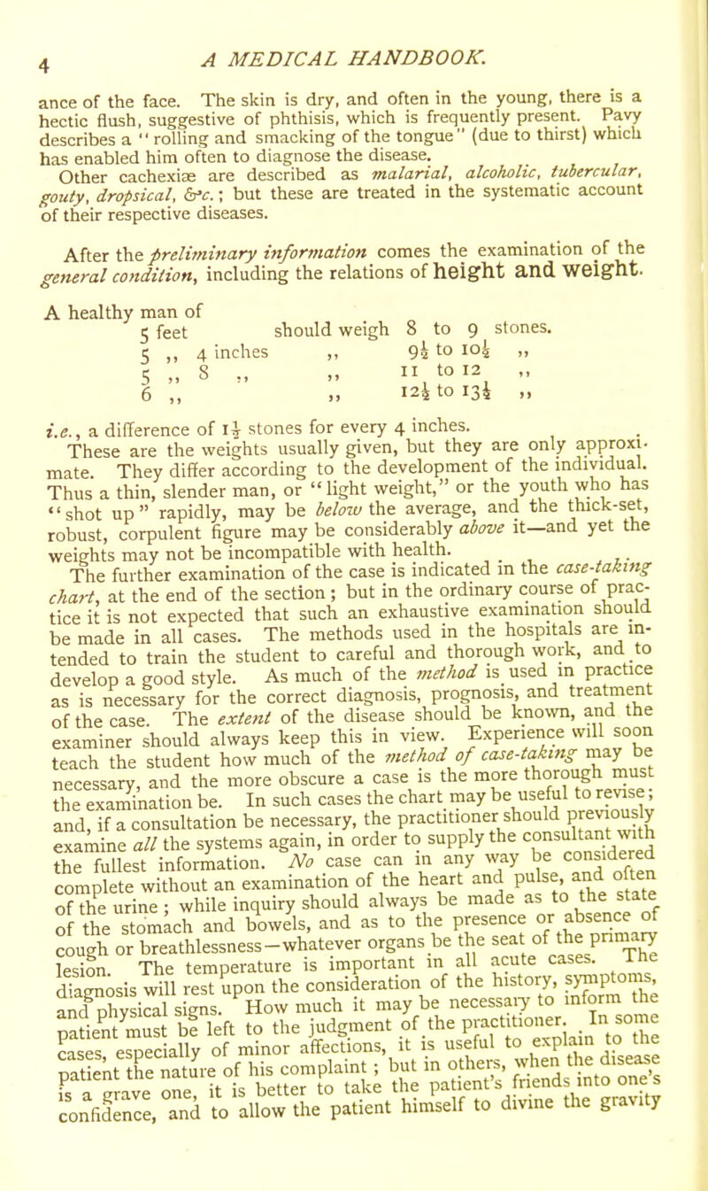ance of the face. The skin is dry, and often in the young, there is a hectic flush, suggestive of phthisis, which is frequently present. Pavy describes a rolling and smacking of the tongue (due to thirst) which has enabled him often to diagnose the disease. Other cache.xise are described as malarial, alcoholic, tubercular, gouty, dropsical, &'c.; but these are treated in the systematic account of their respective diseases. After the preliminary information comes the examination of the general condition, including the relations of height and weight. A healthy man of 5 feet should weigh 8 to 9 stones. 5 „ 4 inches „ 9h to io4 „ 5 „ 8 „ „ ,^oi2 „ 6 ,, ,. 124 to 134 ,, i.e., a difference of lir stones for every 4 inches. These are the weights usually given, but they are only approxi. mate They differ according to the development of the individual. Thus a thin, slender man, or light weight, or the youth who has shot up rapidly, may be beloiu average, and the thick-set, robust, corpulent figure may be considerably above it—and yet the weights may not be incompatible with health. The further examination of the case is indicated m the case-takttig chart, at the end of the section; but in the ordinary course of prac- tice it is not expected that such an exhaustive examination should be made in all cases. The methods used in the hospitals are in- tended to train the student to careful and thorough work, and to develop a good style. As much of the method is used m practice as is necessary for the correct diagnosis, prognosis, and treatment of the case. The extent of the disease should be kno%vn, and the examiner should always keep this in view Experience will soon teach the student how much of the method of case-taking may be necessary, and the more obscure a case is the more thorough must the examination be. In such cases the chart may be useful to revise; and, if a consultation be necessary, the practitioner should previously exam ne all the systems again, in order to supply the c°nsultar.t wuh the fullest information. No case can in any way be considered complete without an examination of the heart and pu se and often of the urine; while inquiry should always be made as to the state of the stomach and bowels, and as to the presence or absence of ^ugh or b'athlessness-whatever organs be the -^t of pnmary lesion The temperature is important in all acute cases. The dTaZosis will rest upon the consideration of the history, syrnptoms, ShS signs. How much it maybe necessaiy to mform the pSie& bf left to the judgment of .the P-t|t'oner In som cases especially of minor aff^ections, it is useful to explain to tne rSlTnd llSr pSl'»t'hin£..f .0 divine 0.= g«vi..