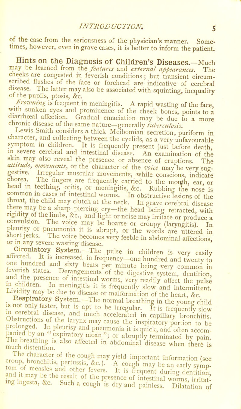 of the case from the seriousness of the physician's manner. Some- times, however, even in grave cases, it is better to inform the patient. Hints on the Diagnosis of Children's Diseases.—Much may be learned from the features and external appearances. The cheeks are congested in feverish conditions; but transient circum- scribed flushes of the face or forehead are indicative of cerebral disease. The latter may also be associated with squinting, inequality of the pupils, ptosis, &c. f -1 / Frowning is frequent in meningitis. A rapid wasting of the face, with sunken eyes and prominence of the cheek bones, points to a diarrhceal affection. Gradual emaciation may be due to a more chronic disease of the same nature—generally tuberculosis. Lewis Smith considers a thick Meiljomian secretion, puriform in character, and collecting between the eyelids, as a very unfavourable symptom in children. It is frequently present just before death, m severe cerebral and intestinal disease. An examination of the skin may also reveal the presence or absence of eruptions. The attitude, viovements, or the character of the voice may be very sug- gestive. Irregular muscular movements, while conscious, indicat chorea. The fingers are frequently carried to the mouth, ear, or head in teething, otitis, or meningitis, &c. Rubbing iffie nose is common in cases of intestinal worms. In obstructive lesions of the throat, the child may clutch at the neck. In grave cerebral disease there may be a sharp piercing ciy-the head being retracted, with ngidity of the limbs, &c., and light or noise may irritate or produce a convulsion. The voice may be hoarse or croupy (laryngitis) In pleurisy or pneumonia it is abrupt, or the words are uttered in short jerks. The voice becomes veiy feeble in abdominal affections, or m any severe wasting disease. Circulatory System—The pulse in children is very easily attected. It is increased in frequency-one hundred and twenty to one hundred and sixty beats per minute being veiy common in iev-erish states. Derangements of the digestive system, dentition, and the presence of intestinal worms, very readily affect the pulse in children. In menmgitis it is frequently slow and intermittent. Uvidity may be due to disease or malformation of the heart, &c Respiratory System.-The normal breathing in the young child is not only faster, but is apt to be irregular. It is frequently slow in cerebral disease, and much accelerated in capillary bronchitis. Dro onaTN l.'^'->'-\'''^y«»se the inspiratory portion to be S S7l  P'^'y pneumonia it is quick, and often accom- panied by an expiratory moan; or abruptly terminated by pain. mud'di^t'eZn '''''''''' ^'^^'^^^^ ^'^^^ -^-^ '^-^ - croTm S^'^K V may yield important information (see croup, bmnchitis, pertussis, &c.). A cough may be an early symp- om of measles and other fevers. It is frequent during de^Ubn and It may be the result of the presence of intestinal worms irrita^' ing mgesta, &c. Such a cough is dry and painless. Di aUt'^ of