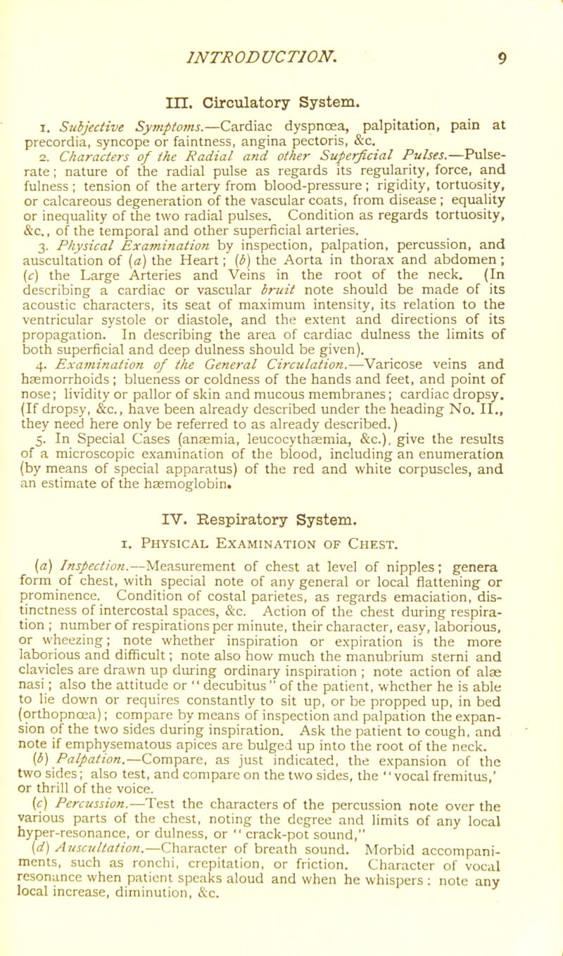 in. Circulatory System. 1. Subjective Symptoms.—Cardiac dyspncea, palpitation, pain at precordia, syncope or faintness, angina pectoris, &c. 2. Characters of the Radial and other Superficial Pulses.—Pulse- rate ; nature of the radial pulse as regards its regularity, force, and fulness ; tension of the artery from blood-pressure ; rigidity, tortuosity, or calcareous degeneration of the vascular coats, from disease ; equality or inequality of the two radial pulses. Condition as regards tortuosity, &c., of the temporal and other superficial arteries. 3. Physical Examination by inspection, palpation, percussion, and auscultation of [a) the Heart; (b) the Aorta in thorax and abdomen ; (c) the Large Arteries and Veins in the root of the neck. (In describing a cardiac or vascular britit note should be made of its acoustic characters, its seat of maximum intensity, its relation to the ventricular systole or diastole, and the extent and directions of its propagation. In describing the area of cardiac dulness the limits of both superficial and deep dulness should be given). 4. Examination of the General Circulation.—Varicose veins and heemorrhoids ; blueness or coldness of the hands and feet, and point of nose; lividity or pallor of skin and mucous membranes; cardiac dropsy. (If dropsy, &c., have been already described under the heading No. II., they need here only be referred to as already described.) 5. In Special Cases (anasmia, leucocythasmia, &c.), give the results of a microscopic examination of the blood, including an enumeration (by means of special apparatus) of the red and white corpuscles, and an estimate of the hsemoglobin. IV. Respiratory System. I. Physical Examination of Chest. (a) Inspection.—Measurement of chest at level of nipples; genera form of chest, with special note of any general or local flattening or prominence. Condition of costal parietes, as regards emaciation, dis- tinctness of intercostal spaces, &c. Action of the chest during respira- tion ; number of respirations per minute, their character, easy, laborious, or wheezing; note whether inspiration or expiration is the more laborious and difficult; note also how much the manubrium sterni and clavicles are drawn up dui'ing ordinary inspiration ; note action of alas nasi; also the attitude or  decubitus  of the patient, whether he is able to lie down or requires constantly to sit up, or be propped up, in bed (orthopncea); compare by means of inspection and palpation the expan- sion of the two sides during inspiration. Ask the patient to cough, and note if emphysematous apices are bulged up into the root of the neck. (^) /'fl:^a^zo«.—Compare, as just indicated, the expansion of the two sides; also test, and compare on the two sides, the '' vocal fremitus,' or thrill of the voice. [c) Percussion.—Test the characters of the percussion note over the various parts of the chest, noting the degree and limits of any local hyper-resonance, or dulness, or  crack-pot sound, [d] Auscultation.—Character of breath sound. Morbid accompani- ments, such as ronchi, crepitation, or friction. Character of vocal resonance when patient speaks aloud and when he whispers : note any local increase, diminution, &c.