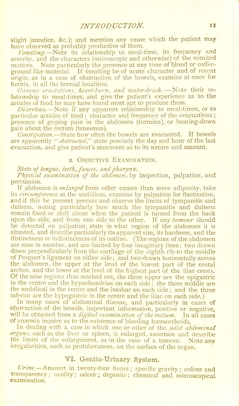 slight jaundice, &c.); and mention any cause which the patient itiay have observed as probably productive of them. Vo7niting.—Note its relationship to meal-time, its frequency and severity, and the characters (microscopic and otherwise) of the vomited matters. Note particularly the presence at any time of blood or coffee- gromid like material. If vomiting be of acute character and of recent origin, as in a case of obstruction of the bowels, e.xamine at once for hernia, in all the hernial localities. Gaseous eriicfaf!0?is, hcari-lutrn, and zvater-brask.—Note their re- lationship to meal-times, and give the patient's experience as to the articles of food he may have found most apt to produce them. Diarrhcva.—Note if any apparent relationship to meal-times, or to particular articles of food ; character and frequency of the evacuations ; presence of griping pain in the abdomen (tormina), or bearing-down pain about the rectum (tenesmus). Constipation.—.State how often the bowels are evacuated. If bowels are apparently  obst7-!icted, state precisely the day and hour of the last evacuation, and give patient's statement as to its nature and amount. 2. Objective Examination. State of tongue, teeth, fauces, and pharynx. Physical examination of the abdovieri, by inspection, palpation, and percussion. If abdomen is enla7-ged from other causes than mere adiposity, take its circumference at the umbilicus, examine by palpation for fluctuation, -and if this be present percuss and observe the limits of tympanitis and dulness, noting particularly how much the tympanitis and dulness remain fixed or shift about when the patient is turned from the back upon the side, and from one side to the other. If any tumour should be detected on palpation, state in what region of the abdomen it is situated, and describe particularly its apparent size, its hardness, and the distinctness or indistinctness of its outline. (The regions of the abdomen are nine in number, and are limited by four imaginary lines: two drawn down perpendicularly from the cartilage of the eighth rib to the middle of Poupart's ligament on either side ; and two drawn horizontally across the abdomen, the upper at the level of the lowest part of the costal arches, and the lower at the level of the highest part of the iliac crests. Of the nine regions thus marked out, the three upper are the epigastric in the centre and the hypochondriac on each side ; the three middle are the umbilical in the centre and the lumbar on each side ; and the three inferior are the hypogastric in the centre and the iliac on each side.) In many cases of abdominal disease, and particularly in cases of obstruction of the bowels, important information, positive or negative, will be obtained from a digital examination of the recttim. In all cases of ansemia inquire as to the existence of bleeding haemorrhoids. In dealing with a case in which one or other of the solid abdominal organs, such as the liver or spleen, is enlarged, ascertain and describe the limits of the enlargement, as in the case of a tumour. Note any irregularities, such as protuberances, on the surface of the organ. VI. Genito-TJrinary System. Urine.—Amount in twenty-four hours; .specific gi'avity ; colour and transparency; acidity; odour; deposits; chemical and microscopical examination.