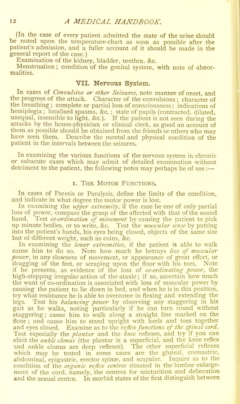 (In the case of every patient admitted the state of the urine should be noted upon the temperature-chart as soon as possible after the patient's admission, and a fuller account of it should be made in the general report of the case.) Examination of the kidney, bladder, urethra, &c. Menstruation; condition of the genital system, with note of abnor- malities. VII. Nervous System. In cases of Convulsive or other Seizures, note manner of onset, and the progress of the attack. Character of the convulsions; character of the breathing ; complete or partial loss of consciousness ; indications of hemiplegia; localised spasms, &c. ; state of pupils (contracted, dilated, unequal, insensible to light, &c.). If the patient is not seen during the attacks by the house-physician or clinical clerk, as good an account of them as possible should be obtained from the friends or others who may have seen them. Describe the mental and physical condition of the patient in the intervals between the seizures. In examining the various functions of the nervous system in chronic or subacute cases which may admit of detailed examination without detriment to the patient, the following notes may perhaps be of use:— I. The Motor Functions. In cases of Paresis or Paralysis, define the limits of the condition, and indicate in what degree the motor power is lost. In examining the upper extremity, if the case be one of only partial loss of power, compare the grasp of the affected with that of the sound hand. Test co-ordination of movement by causing the patient to pick up minute bodies, or to write, &c. Test the muscular sense by putting into the patient's hands, his eyes being closed, objects of the same size but of different weight, such as coins, &c. In examining the lower extremities, if the patient is able to walk cause him to do so. Note how much he betrays loss of muscular power, in any slowness of movement, or appearance of great effort, or dragging of the feet, or scraping upon the floor with his toes. Note if he presents, as evidence of the loss of co-ordiyiating power, the high-stepping irregular action of the ataxic; if so, ascertain how much the want of co-ordination is associated with loss of muscular power by causing the patient to lie down in bed, and when he is in this position, try what resistance he is able to overcome in flexing and extending the legs. Test his balancing power by observing any staggering in his gait as he walks, noting particularly if he can turn round without staggering; cause him to walk along a straight line marked on the floor ; and cause him to stand upright with heels and toes together and eyes closed. Examine as to the reflex functions of the spinal cord. Test especially the plantar and the knee reflexes, and try if you can elicit the ankle clonus (the plantar is a superficial, and the knee reflex and ankle clonus are deep reflexes). The other superficial reflexes which may be tested in some cases are the gluteal, cremastric, abdominal, epigastric, erector spinas, and scapular. Inquire ns to the condition of the organic reflex centres situated in the lumbar enlarge- ment of the cord, namely, the centres for micturition and defrecation and the sexual centre. In morbid states of the first distinguish between