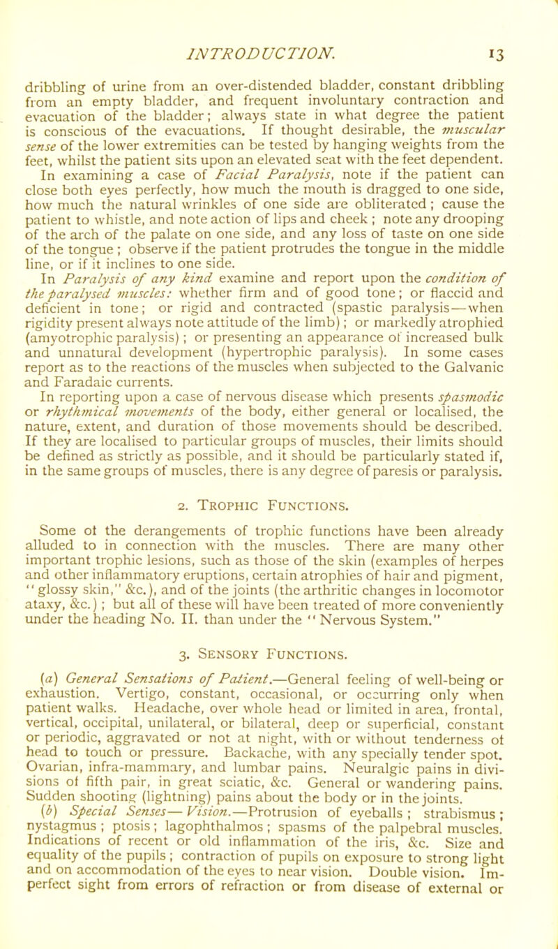 1 INTRODUCTION. 13 dribbling of urine from an over-distended bladder, constant dribbling from an empty bladder, and frequent involuntary contraction and evacuation of the bladder; always state in what degree the patient is conscious of the evacuations. If thought desirable, the muscular sense of the lower extremities can be tested by hanging weights from the feet, whilst the patient sits upon an elevated seat with the feet dependent. In examining a case of Facial Paralysis, note if the patient can close both eyes perfectly, how much the mouth is dragged to one side, how much the natural wrinkles of one side are obliterated ; cause the patient to whistle, and note action of lips and cheek ; note any drooping of the arch of the palate on one side, and any loss of taste on one side of the tongue ; observe if the patient protrudes the tongue in the middle line, or if it inclines to one side. In Paralysis of any kind examine and report upon the condition of the paralysed muscles: whether firm and of good tone; or flaccid and deficient in tone; or rigid and contracted (spastic paralysis — when rigidity present always note attitude of the limb); or markedly atrophied (amyotrophic paralysis) ; or presenting an appearance of increased bulk and unnatural development (hypertrophic paralysis). In some cases report as to the reactions of the muscles when subjected to the Galvanic and Faradaic currents. In reporting upon a case of nervous disease which presents spasmodic or rhythmical movements of the body, either general or localised, the nature, extent, and duration of those movements should be described. If they are localised to particular groups of muscles, their limits should be defined as strictly as possible, and it should be particularly stated if, in the same groups of muscles, there is any degree of paresis or paralysis. 2. Trophic Functions. Some ot the derangements of trophic functions have been already alluded to in connection with the muscles. There are many other important trophic lesions, such as those of the skin (examples of herpes and other inflammatory eruptions, certain atrophies of hair and pigment, glossy skin, &c.), and of the joints (the arthritic changes in locomotor ata.xy, &c.) ; but all of these will have been treated of more conveniently under the heading No. II. than under the Nervous System. 3. Sensory Functions. (a) General Sensations of Patient.—General feeling of well-being or exhaustion. Vertigo, constant, occasional, or occurring only when patient walks. Headache, over whole head or limited in area, frontal, vertical, occipital, unilateral, or bilatei-al, deep or superficial, constant or periodic, aggravated or not at night, with or without tenderness ot head to touch or pressure. Backache, with any specially tender spot. Ovarian, infra-mammary, and lumbar pains. Neuralgic pains in divi- sions of fifth pair, in great sciatic, &c. General or wandering pains. Sudden shooting (lightning) pains about the body or in the joints. (b) Special Senses— F^jzot.—Protrusion of eyeballs ; strabismus ; nystagmus ; ptosis ; lagophthalmos ; spasms of the palpebral muscles. Indications of recent or old inflammation of the iris, &c. Size and equality of the pupils ; contraction of pupils on exposure to strong light and on accommodation of the eyes to near vision. Double vision. Im- perfect sight from errors of refraction or from disease of external or