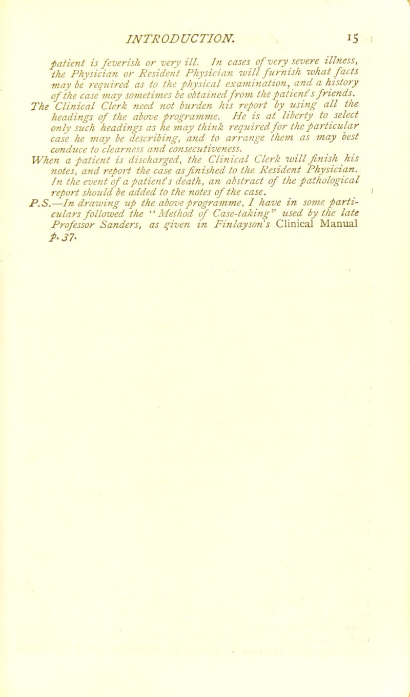 1 INTRODUCTION. i5 ( faiient is feverish or very ill. In cases of very severe illness, the Physician or Resident Physician will furnish what facts maybe 7-equired as to the physical examination, and a history of the case may sometimes be obtained from the patient's friends. The Clinical Clerk need not btirden his report by using all the headings of the above programme. He is at liberty to select only such headings as he may think required for the particular case he may be describing, and to arrange them as may best conduce to clearness and consec7itiveness. When a patient is discharged, the Clinical Clerk will finish his notes, and report the case as finished to the Resident Physician. In the event of a patient's death, an abstract of the pathological report sliould be added to the notes of the case. i P.S.—In drawing up the above programme, I have in some parti- culars followed the Method of Case-taking''' used by the late Professor Sanders, as given in Finlayson's Clinical Manual P-37- i