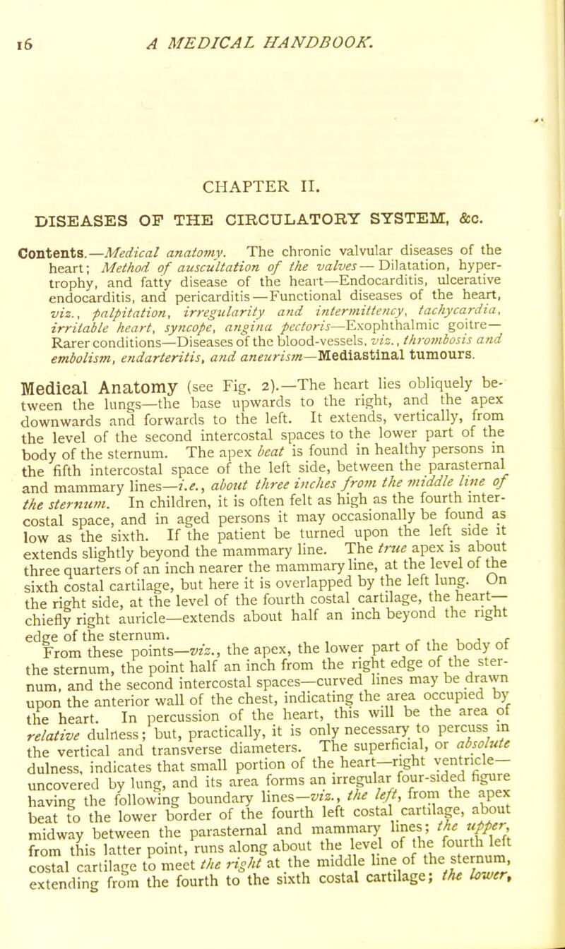 CHAPTER II. DISEASES OF THE CIRCULATORY SYSTEM, &c. Contents.—Medical anatomy. The chronic valvular diseases of the heart; Method of auscultation of the Dilatation, hyper- trophy, and fatty disease of the heart—Endocarditis, ulcerative endocarditis, and pericarditis—Functional diseases of the heart, viz., palpitation, irregularity and intermittency, tachycardia, irritable heart, syncope, angina pectoris—Exophthalmic goitre- Rarer conditions—Diseases of the blood-vessels, viz., thromhosis and embolisjn, endarteritis, and a««?^r?\r?«—Mediastinal tumours. ffledieal Anatomy (see Fig. 2).—The heart lies obliquely be- tween the lungs—the base upwards to the right, and the apex downwards and forwards to the left. It extends, vertically, from the level of the second intercostal spaces to the lower part of the body of the sternum. The apex beat is found in healthy persons m the fifth intercostal space of the left side, between the parasternal and mammary lines—about three inches from the middle line of the sternum. In children, it is often felt as high as the fourth inter- costal space, and in aged persons it may occasionally be found as low as the sixth. If the patient be turned upon the left side it extends slightly beyond the mammary line. The true apex is about three quarters of an inch nearer the mammary line, at the level of the sixth costal cartilage, but here it is overlapped by the left lung. On the right side, at the level of the fourth costal cartilage, the heart- chiefly right auricle—extends about half an inch beyond the right edge of the sternum. r , 1 j r From these points—z'zz., the apex, the lower part of the body of the sternum, the point half an inch from the right edge of the ster- num, and the second intercostal spaces—curved lines may be drawn upon the anterior wall of the chest, indicating the area occupied by the heart. In percussion of the heart, this will be the area of relcUive dulness; but, practically, it is only necessary_ to percuss in the vertical and transverse diameters. The superficial, or absolute dulness, indicates that small portion of the heart-right ventricle- uncovered by lung, and its area forms an irregular four-sided figure having the following boundary lines-wz., the left from the apex beat to the lower border of the fourth left costal cartilage, about midway between the parasternal and mamillary lines; the upper from this latter point, runs along about the level of the foj^rOi eft costal cartilage to meet the right at the middle line of the |ternum. extending from the fourth to the sixth costal cartilage; the lower.
