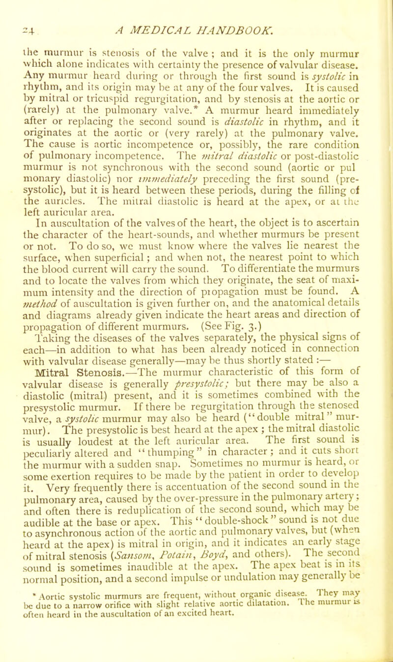 ihe murmur is stenosis of the valve ; and it is the only murmur which alone indicates with certainly the presence of valvular disease. Any murmur heard during or through the first sound is systolic in rhythm, and its origin may he at any of the four valves. It is caused by mitral or tricuspid regurgitation, and by stenosis at the aortic or (rarely) at the pulmonary valve.* A murmur heard immediately after or replacing the second sound is diastolic in rhythm, and it originates at the aortic or (very rarely) at the pulmonary valve. The cause is aortic incompetence or, possibly, the rare condition of pulmonary incompetence. The mitral diastolic or post-diastolic murmur is not synchronous with the second sound (aortic or pul monary diastolic) nor immediately preceding the first sound (pre- systolic), but it is heard between these periods, during the filling of the auricles. The mitral diastolic is heard at the apex, or ai the left auricular area. In auscultation of the valves of the heart, the object is to ascertain the character of the heart-sounds, and whether murmurs be present or not. To do so, wc must know where the valves lie nearest the surface, when superficial; and when not, the nearest point to which the blood current will carry the sound. To differentiate the murmurs and to locate the valves from which they originate, the seat of maxi- mum intensity and the direction of piopagation must be found. A method of auscultation is given further on, and the anatomical details and diagrams already given indicate the heart areas and direction of propagation of different murmurs. (See Fig. 3.) Taking the diseases of the valves separately, the physical signs of each—in addition to what has been already noticed in connection with valvular disease generally—may be thus shortly stated :— Mitral Stenosis.—The murmur characteristic of this form of valvular disease is generally presystolic; but there may be also a diastolic (mitral.) present, and it is sometimes combined with the presystolic murmur. If there be regurgitation through the stenosed valve, a systolic murmur may also be heard (double mitral mur- mur) . The presystolic is best heard at the apex ; the mitral diastolic is usually loudest at the left auricular area. The first sound is peculiarly altered and thumping in character; and it cuts short the murmur with a sudden .snap. Sometimes no murmur is heard, or some exertion requires to be made by the patient in order to develop it. Very frequently there is accentuation of the second sound m the pulmonary area, caused by the over-pressure in the pulmonary artery; and often there is reduplication of the second sound, which may be audible at the base or apex. This '' double-shock  sound is not due to asynchronous action of the aortic and pulmonary valves, but (when heard at the apex) is mitral in origin, and it indicates an early stage of mitral stenosis {Sansom, Fotaiii, Boyd, and others). The second sound is sometimes inaudible at the apex. The apex beat is in its normal position, and a second impulse or undulation may generally be • Aortic systolic murmurs are frequent, without organic disease They may be due to a narrow orifice with .slight relative aortic dilatation. Ihe murmur is often heard in the auscultation of an excited heart.