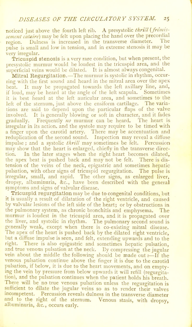 noticed just above the fourth left rib. A presystolic thrill ( fninis- scmcnt cataire) may be felt upon placing the hand over the precordial region. Dulness is increased in the transverse diameter. The pulse is small and low in tension, and in extreme stenosis it may be very irregular. Tricuspid stenosis is a very rare condition, but when present, the presystolic murmur would he loudest in the tricuspid area, and the superficial veins would be dilated. It is almost always congenital. Mitral Regurgitation.—The murmur is systolic in rhythm, occur- ring with the first sound and heard in the mitral area over the apex beat. It may be propagated towards the left axillary line, and, if loud, may be heard at the angle of the left scapula. Sometimes it is best heard at the left auricular area, and sometimes to the left of the sternum, just above the ensiform cartilage. The varia- tions are said to depend upon the particular flaps of the valve involved. It is generally blowing or soft in character, and it fades gradually. Frequently 110 murmur can be heard. The heart is irregular in its action, and the systole may require to be timed with a finger upon the carotid artery. There may be accentuation and reduplication of the second sound. Inspection may reveal a diffuse impulse ; and a systolic thrill ma)' sometimes be felt. Percussion may show that the heart is enlarged, chiefly in the transverse direc- tion. In the later stages when the right heart becomes dilated, the apex beat is pushed back and may not be felt. There is dis- tension of the veins of the neck, epigastric and sometimes hepatic pulsation, with other signs of tricuspid regurgitation. The pulse is irregular, small, and rapid. The other signs, as enlarged liver, dropsy, albuminuria, &c., have been described with the general symptoms and signs of valvular disease. Tricuspid regurgitation may be due to congenital conditions, but it is usually a result of dilatation of the right ventricle, and caused by valvular lesions of the left side of the heart; or by obstructions in the pulmonary system, as chronic bronchitis and emphysema. The murmur is loudest in the tricuspid area, and it is propagated over the liver, and systolic in rhythm. The pulmonary second sound is generally weak, except when there is co-existing mitral disease. The apex of the heart is pushed back by the dilated right ventricle, but a diffuse impulse is seen, and felt, extending upwards and to the right. There is also epigastric and sometimes hepatic pulsation, and true venous pulsation at the neck. By compressing the jugular vein about the middle the following should be made out :—If the venous pulsation continue above the finger it is due to the carotid pulsation, if below, it is due to the heart movements, and on empty- ing the vein by pressure from below upwards it will refill (regurgita- tion), and the pulsation continues when the patient holds his breath. There will be no true venous pulsation unless the regurgitation is sufficient to dilate the jugular veins so as to render their valves incompetent. Percussion reveals dulness in the transverse diameter and to the right of the sternum. Venous stasis, with dropsy, allniminuria, &c., occurs early.