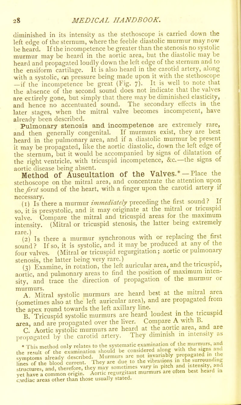 diminished in its intensity as the stethoscope is carried down the left edge of the sternum, where the feeble diastolic murmur may now be heard. If the incompetence be greater than the stenosis no systolic murmur may be heard in the aortic area, but the diastolic may be heard and propagated loudly down the left edge of the sternum and to the ensiform cartilage. It is also heard in the carotid artery, along with a systolic, cai pressure being made upon it with the stethoscope —if the incompetence be great (Fig. 7). It is well to note that the absence of the second sound does not indicate that the valves are er.tirely gone, but simply that there may be diminished elasticity, and hence no accentuated sound. The secondary effects in the later stages, when the mitral valve becomes incompetent, have already been described. Pulmonary stenosis and incompetence are extremely rare, and then generally congenital. If murmurs exist, they are best heard in the pulmonary area, and if a diastolic murmur be present it may be propagated, like the aortic diastolic, down the left edge of the sternum, but it would be accompanied by signs of dilatation of the right ventricle, with tricuspid incompetence, &c.—the signs of aortic disease being absent. Method of Auscultation of the Valves.* —Place the stethoscope on the mitral area, and concentrate the attention upon the first sound of the heart, with a finger upon the carotid artery if necessary. j ^ Tf (i) Is there a murmur immediately preceding the first sound it so, it is presystolic, and it may originate at the mitral or tricuspid valve. Compare the mitral and tricuspid areas for the maximum intensity. (Mitral or tricuspid stenosis, the latter being extremely ^^(2) Ts there a murmur synchronous with or replacing the first sound? If so, it is systolic, and it may be produced at any of the four valves. (Mitral or tricuspid regurgitation; aortic or pulmonary stenosis, the latter being very rare.) ■, , • -a (3) Examine, in rotation, the left auricular area, and the tricuspid, aortic and pulmonaiy areas to find the position of maximum inten- sity, and trace the direction of propagation of the murmur or murmurs. , , , ... A Mitral systolic murmurs are heard best at the mitral area isometimes also at the left auricular area), and are propagated from the apex round towards the left axillary line. , . , . ., B. Tricuspid systolic murmurs are heard loudest m the tricuspid area, and are propagated over the liver. Compare A with h. C Aortic systoHc murmurs are heard at the aortic area, and are o]wi;ated by the carotid artery. They diminish in intensity as iiri> * Tliis method only relates to the systematic examination of the murmurs, and the e ul^of the ex'Lmination should be considered alo,^ with the signs .and symptoms already described. Murmurs are not .nvaruably propagated m the i'nefof the blood current. They are due to the v.brat.pns 'l'^ ■;;™<'^' ^ structures, and, therefore, they may somctunes vary in pitch and intensity, and yet have a common origin. Aortic regurgitant murmurs are often best heard in c-xrdiac areas other than those usually stated.