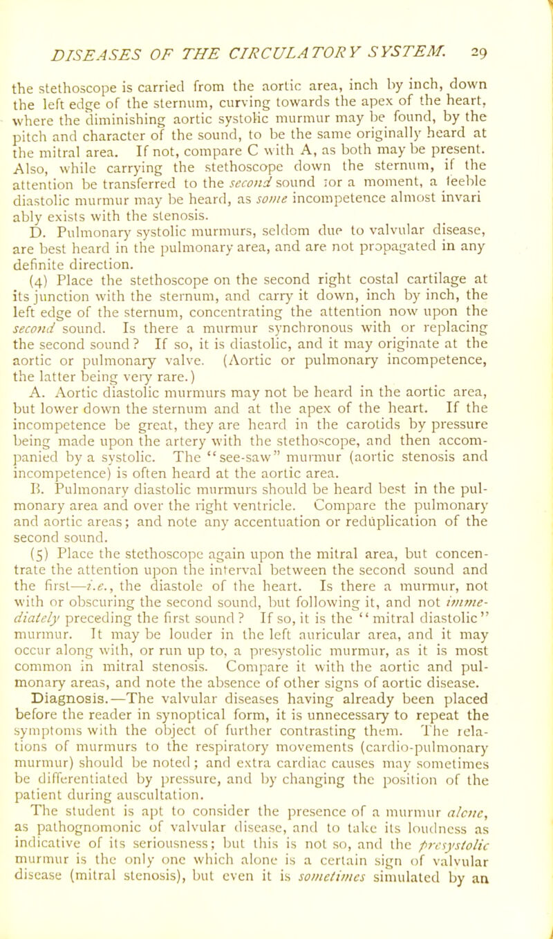 the stethoscope is carried from the aortic area, inch by inch, down the left edge of the sternum, curving towards the apex of the heart, where the diminishing aortic systolic murmur may Ise found, by the pitch and character of the sound, to be the same originally heard at the mitral area. If not, compare C with A, as both may be present. Also, while carrying the stethoscope down the sternum, if the attention be transferred to the second sound lor a moment, a leeble diastolic murmur may be heard, as some incompetence almost invari ably exists with the stenosis. D. Pulmonary systolic murmurs, seldom due to valvular disease, are best heard in the pulmonary area, and are not propagated in any definite direction. (4) Place the stethoscope on the second right costal cartilage at its junction with the sternum, and cany it down, inch by inch, the left edge of the sternum, concentrating the attention now upon the second sound. Is there a murmur synchronous with or replacing the second sound ? If so, it is diastolic, and it may originate at the aortic or pulmonary valve. (Aortic or pulmonary incompetence, the latter being veiy rare.) A. x\ortic diastolic murmurs may not be heard in the aortic area, but lower down the sternum and at the apex of the heart. If the incompetence be great, they are heard in the carotids by pressure being made upon the artery with the stethoscope, and then accom- panied by a systolic. The see-saw murmur (aortic stenosis and incompetence) is often heard at the aortic area. P). Pulmonary diastolic murmurs should be heard best in the pul- monary area and over the right ventricle. Compare the pulmonary and aortic areas; and note any accentuation or reduplication of the second sound. (5) Place the stethoscope again upon the mitral area, but concen- trate the attention upon the inten'al between the second sound and the first—i.e., the diastole of the heart. Is there a murniur, not with or obscuring the second sound, but following it, and not imme- diately preceding the first sound ? If so, it is the  mitral diastolic  murmur. It may be louder in the left auricular area, and it may occur along with, or run up to, a presystolic murmur, as it is most common in mitral stenosis. Compare it with the aortic and pul- monary areas, and note the absence of other signs of aortic disease. Diagnosis.—The valvular diseases having already been placed before the reader in synoptical form, it is unnecessary to repeat the symptoms with the ol)ject of further contrasting them. The rela- tions of murmurs to the respiratory movements (cardio-pulmonary murmur) should be noted ; and extra cardiac causes mav sometimes be diflerentiated by pressure, and by changing the position of the patient during auscultation. The student is apt to consider the presence of a murmur alciie, as pathognomonic of valvular disease, and to take its loudness as indicative of its seriousness; but tliis is not so, and the presystolic murmur is the only one which alone is a certain sign of valvular disease (mitral stenosis), but even it is sometimes simulated by aa