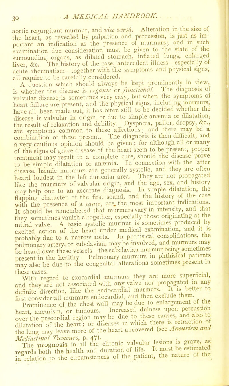 aortic regurgitant murmur, and vice versti. Alteration in the size of the heart, as revealed by palpation and percussion, is just_ as im- portant an indication as the presence ol murmurs; and in such examination due consideration must be given to the state of the surrounding organs, as dilated stomach, inflated lungs, enlarged liver, &c. The history of the case, antecedent illness—especially of acute rheumatism—together with the symptoms and physical signs, all require to be carefully considered. A question which should always be kept prommently m view, is whether the disease is organic ox functional. The diagnosis of valvular disease is sometimes very easy, but when the symptoms of heart failure are present, and the physical signs, including murmurs, have all been made out, it has often still to be decided whether the disease is valvular in origin or due to simple anremia or dilatation, the result of relaxation and debihty. Dyspncea, pallor, dropsy, &c., are symptoms common to these affections; and there may be a combination of these present. The diagnosis is then difficult, and a veiy cautious opinion should be given ; for although all or many of the signs of grave disease of the heart seem to be present, proper treatment may result in a complete cure, should the disease prove to be simple dilatation or anremia. In connection with the latter disease, hjemic murmurs are generally systolic, and they are often heard loudest in the left auricular area. They are not propagated like the murmurs of valvular origin, and the age, sex, and history may help one to an accurate diagnosis. In simple dilatation, the flapping character of the first sound, and the history of the case with the presence of a cause, ar«i the most important indications. It should be remembered that murmurs vary in intensity,_and that they sometimes vanish altogether, especially those originating at the mitral valve. A basic systolic murmur is sometimes produced by excited action of the heart under medical examination, and it is probably due to a narrow aorta. In phthisical consolidations, the pulmonary artery, or subclavian, maybe involved, and murmurs may be heard over these vessels-the subclavian murmur being sometimes present in the healthy. Pulmonary murmurs in phthisical patients may also be due to the congenital alterations sometimes present in these cases. , ^ • i With re<Tard to exocardial murmurs they are more superhcial, and they are not associated with any valve nor propagated m any definite direction, like the endocardial murmurs. It is better to first consider all murmurs endocardial, and then exclude them. Prominence of the chest wall may be due to enlargement of the heart, aneurism, or tumours. Increased dulness upon percussion over the precordial region maybe due to these causes, and also to dilatation of the heart; or diseases in which there is retraction of the lung may leave more of the heart uncovered (see Aneunsm and Mediastinal Tumoius, p. 47). _ , , , • • oc The prognosis in all the chronic valvular lesions is grave, as regards both the health and duration of life. It must be estima ed in relation to the cireumslances of the patient, the nature of the