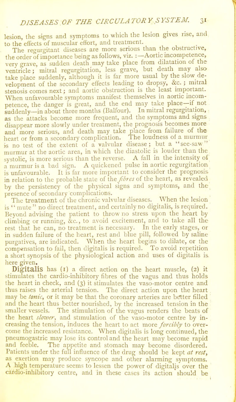 lesion, the signs and symptoms to which the lesion gives rise, and to the effects of muscular effort, and treatment. The regurgitant diseases are more serious than the obstructive, the order of importance being as follows, viz. :—Aortic incompetence, very grave, as sudden death may take place from dilatation of the ventrtcle; mitral regurgitation, less grave, but death may also take place suddenly, although it is far more usual by the slow de- velopment of the secondary effects leading to dropsy, &c. ; mitral stenosis comes ne,\t; and aortic obstruction is the least important. When unfavourable symptoms manifest themselves in aortic incom- petence, the danger is great, and the end may take place—if not suddenly—in about three months (Balfour). In mitral regurgitation, as the attacks become more frequent, and the symptoms and signs disappear more slowly under treatment, the prognosis becomes more and more serious, and death may take place from failure of the heart or from a secondary complication. The loudness of a murmur is no test of the extent of a valvular disease; but a see-saw murmur at the aortic area, in which the diastolic is louder than the systolic, is more serious than the reverse. A fall in the intensity of a murmur is a bad sign. A quickened pulse in aortic regurgitation is unfavourable. It is far more important to consider the prognosis in relation to the probable state of the fbrcs of the heart, as revealed by the persistency of the physical signs and symptoms, and the presence of secondary complications. The treatment of the chronic valvular diseases. When the lesion is '' mute  no direct treatment, and certainly no digitalis, is required. Beyond advising the patient to throw no stress upon the heart by climbing or running, &c., to avoid excitement, and to take all the rest that he can, no treatment is necessary. In the early stages, or in sudden failure of the heart, rest and blue pill, followed by saline purgatives, are indicated. When the heart begins to dilate, or the compensation to fail, then digitalis is required. To avoid repetition a short synopsis of the physiological action and uses of digitalis is, here given. Digitalis has (i) a direct action on the heart muscle, {2) it stimulates the cardio-inhibitory fibres of the vagus and thus holds the heart in check, and (3) it stimulates the vaso-motor centre and thus raises the arterial tension. The direct action upon the heart may be tonic, or it may be that the coronary arteries are brtter filled and the heart thus better nourished, by the increased tension in the smaller vessels. The stimulation of the vagus renders the beats of the heart slower, and stnnulation of the vaso-motor centre by in- creasing the tension, induces the heart to act more forcibly to over- come the increased resistance. When digitalis is long continued, the pneumogastric may lose its control and the heart may become rapid and feeble. The appetite and stomach may become disordered. Patients under the full influence of the drug should be kept at rest, as exertion may produce syncope and other alarming symptoms. A high temperature seems to lessen the power of digitalis over the cardio-inhibitory centre, and in these cases its action should be