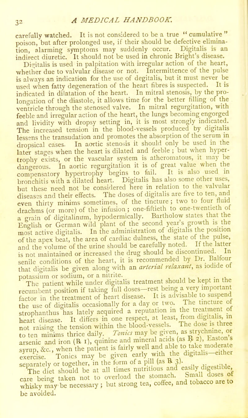 carefully watched. It is not considered to be a true  cumulative  poison, but after prolonged use, if their should be defective elimina- tion, alarming symptoms may suddenly occur. Digitalis is an indirect diuretic. It should not be used in chronic Bright's disease. Dif^italis is used in palpitation with irregular action of the heart, whether due to valvular disease or not. Intermittence of the pulse is always an indication for the use of degitalis, but it must never be used when fatty degeneration of the heart fibres is suspected. It is indicated in dilatation of the heart. In mitral stenosis, by the pro- longation of the diastole, it allows time for the better filling of the ventricle through the stenosed valve. In mitral regurgitation, with feeble and irregular action of the heart, the lungs becoming engorged and lividity with dropsy setting in, it is most strongly indicated. The increased tension in the blood-vessels produced by digitalis lessens the transudation and promotes the absorption of the serum in dropsical cases. In aortic stenosis it should only be used in the later stages when the heart is dilated and feeble ; but when hyper- trophy exists, or the vascular system is atheromatous, it may be dangerous. In aortic regurgitation it is of great value when the compensatory hypertrophy begins to fail. It is also used in bronchitis with a dilated heart. Digitalis has also some other uses, but these need not be considered here in relation to the valvular diseases and their effects. The doses of digitalis are five to ten, arid even thirty minims sometimes, of the tincture ; two to four fluid drachms (or more) of the infusion ; one-fiftieth to one-twentieth of a grain of digitalinum, hypodermically. Bartholow states that the English or German wild plant of the second year's growth is the most active digitalis. In the administration of digitalis the position of the apex beat, the area of cardiac dulness, the state of the pulse, and the volume of the urine should be carefully noted. If the latter is not maintained or increased the drug should be discontinued. In senile conditions of the heart, it is recommended by Dr._ l^ahour that digitalis be given along with an arterial relaxant, as iodide ot potassium or sodium, or a nitrite. . •„ The patient while under digitalis treatment should be kept in ttie recumbent position if taking full doses-rest being a very important factor in the treatment of heart disease. It is advisable to suspend the use of digitalis occasionally for a day or two. The tincture ot strophanthus has lately acquired a reputation in the treatment of haa t disease. It differs in one respect, ot least, from digitalis in not raising the tension within the blood-vessels. The dose i.s three to ten minims thrice daily. Tonics may be given ^s^trychnine or arsenic and iron (R l), quinine and mineral acids (as ^ 2), haston s rrur&^, whTn\he ^itlnt is fairly well and able to take modera e exercise. Tonics inay be given early with the d.g.tahs-either separately or together, in the form of a piU (as j). The diet should be at all times nutritious and easily digestible care being taken not to overload the stomach. Sm.all doses of Scy may be necessary ; but strong tea, coffee, and tobacco are to be avoided.