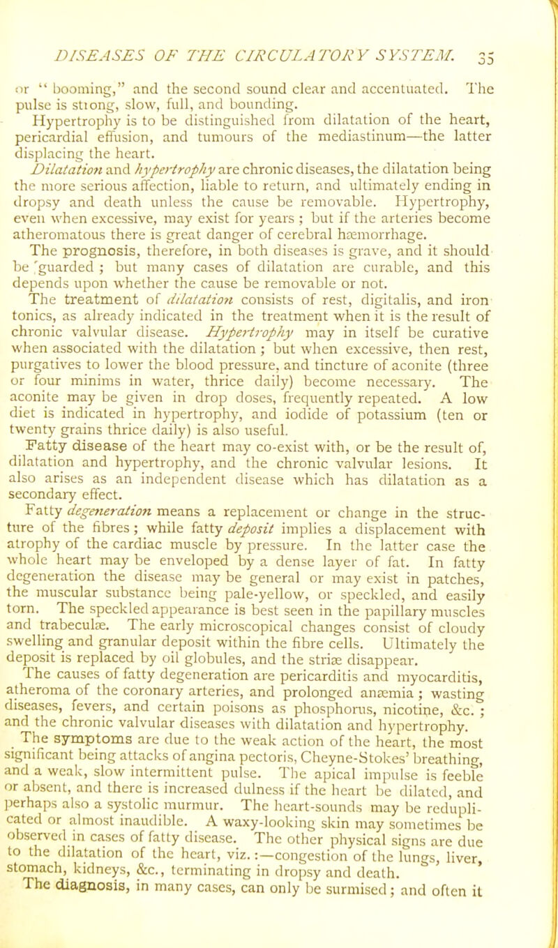 or  booming, and the second sound clear and accenluated. The pulse is sttong, slow, full, and bounding. Hypertrophy is to be distinguished from dilatation of the heart, pericardial effusion, and tumours of the mediastinum—the latter displacing the heart. Dilatation and hypertrophy are chronic diseases, the dilatation being the more serious affection, liable to return, and ultimately ending in dropsy and death unless the cause be removable. Hypertrophy, even when excessive, may e.\ist for years ; but if the arteries become atheromatous there is great danger of cerebral haemorrhage. The prognosis, therefore, in both diseases is grave, and it should be 'guarded ; but many cases of dilatation are curable, and this depends upon whether the cause be removable or not. The treatment of dilatation consists of rest, digitalis, and iron tonics, as already indicated in the treatment when it is the result of chronic valvular disease. Hypd'trophy may in itself be curative when associated with the dilatation ; but when excessive, then rest, purgatives to lower the blood pressure, and tincture of aconite (three or four minims in water, thrice daily) become necessary. The aconite may be given in drop doses, frequently repeated. A low diet is indicated in hypertrophy, and iodide of potassium (ten or twenty grains thrice daily) is also useful. Fatty disease of the heart m.ay co-exist with, or be the result of, dilatation and hypertrophy, and the chronic valvular lesions. It also arises as an independent disease which has dilatation as a secondary effect. Fatty degmeration means a replacement or change in the struc- ture of the fibres; while fatty deposit implies a displacement with atrophy of the cardiac muscle by pressure. In the latter case the whole heart may be enveloped by a dense layer of fat. In fatty degeneration the disease may be general or may exist in patches, the muscular substance being pale-yellow, or speckled, and easily torn. The speckled appearance is best seen in the papillary muscles and trabecule. The early microscopical changes consist of cloudy swelling and granular deposit within the fibre cells. Ultimately the deposit is replaced by oil globules, and the striae disappear. The causes of fatty degeneration are pericarditis and myocarditis, atheroma of the coronary arteries, and prolonged aneemia ; wasting diseases, fevers, and certain poisons as phosphorus, nicotine, &c. ; and the chronic valvular diseases with dilatation and hypertrophy. The symptoms are due to the weak action of the heart, the most significant being attacks of angina pectoris, Cheyne-Stokes' breathing, and a weak, slow intermittent pulse. The apical impulse is feeble or absent, and there is increased dulness if the heart be dilated, and perhaps also a systolic murmur. The heart-sounds may be redupli- cated or almost inaudible. A waxy-looking skin may sometimes be observed in cases of fatty disease. The other physical signs are due to the dilatation of the heart, viz.:—congestion of the lungs, liver, stomach, kidneys, &c., terminating in dropsy and death. The diagnosis, in many cases, can only be surmised ;'and often it