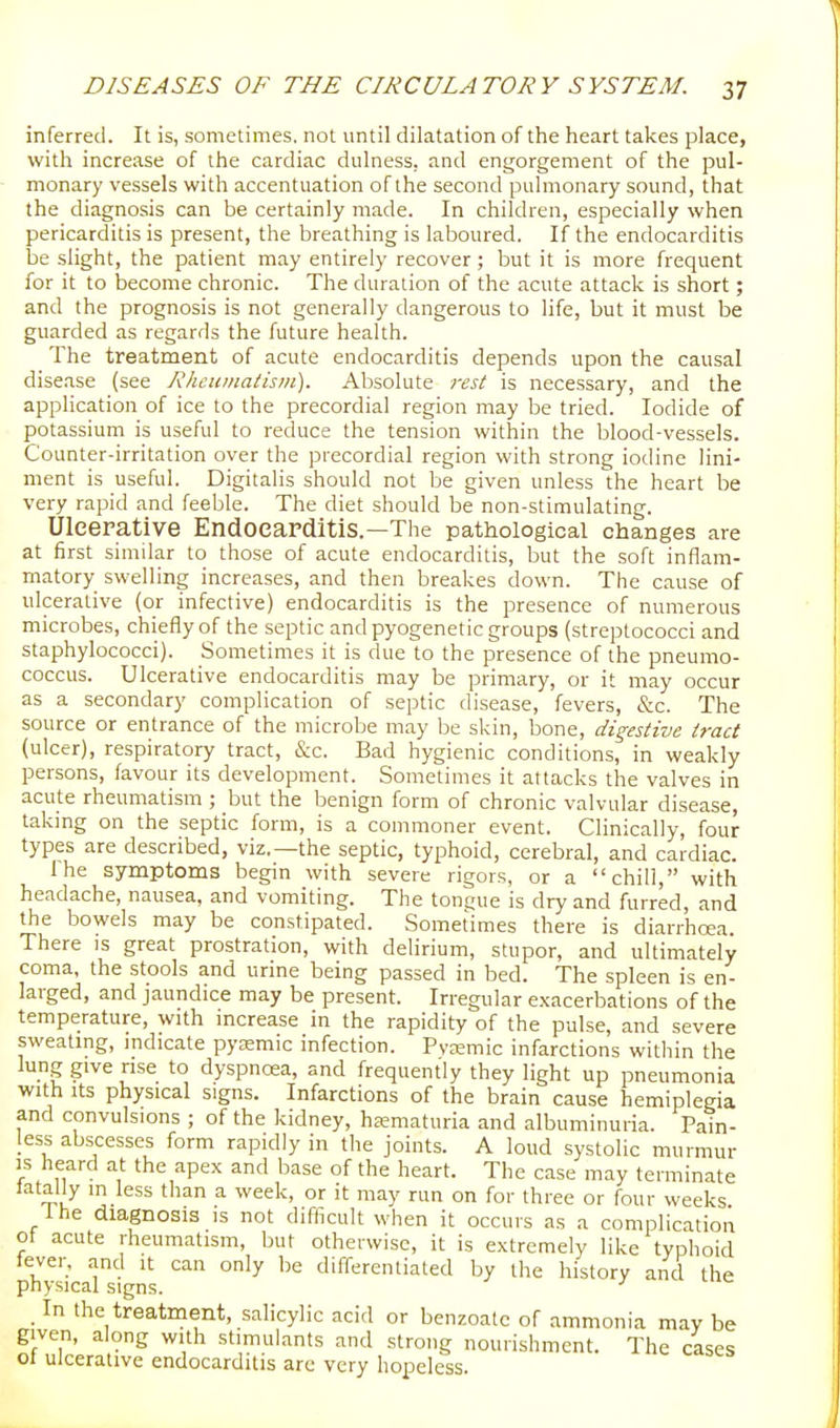 inferred. It is, sometimes, not until dilatation of the heart takes place, with increase of the cardiac dulness, and engorgement of the pul- monary vessels with accentuation of the second pulmonary sound, that the diagnosis can be certainly made. In children, especially when pericarditis is present, the breathing is laboured. If the endocarditis be slight, the patient may entirely recover; but it is more frequent for it to become chronic. The duration of the acute attack is short; and the prognosis is not generally dangerous to life, but it must be guarded as regards the future health. The treatment of acute endocarditis depends upon the causal disease (see Rheumatism). Absolute rest is necessary, and the application of ice to the precordial region may be tried. Iodide of potassium is useful to reduce the tension within the blood-vessels. Counter-irritation over the precordial region with strong iodine lini- ment is useful. Digitalis should not be given unless the heart be very rapid and feeble. The diet should be non-stimulating. Uleerative EndOCaPditis.—The pathological changes are at first similar to those of acute endocarditis, but the soft inflam- matory swelling increases, and then breakes down. The cause of ulcerative (or infective) endocarditis is the presence of numerous microbes, chiefly of the septic and pyogenetic groups (streptococci and staphylococci). Sometimes it is due to the presence of the pneumo- coccus. Ulcerative endocarditis may be primary, or it may occur as a secondary complication of septic disease, fevers, &c. The source or entrance of the microbe may be skin, bone, digestive tract (ulcer), respiratory tract, &c. Bad hygienic conditions, in weakly persons, favour its development. Sometimes it attacks the valves in acute rheumatism ; but the benign form of chronic valvular disease, taking on the septic form, is a commoner event. Clinically, four types are described, viz.—the septic, typhoid, cerebral, and cardiac. The symptoms begin with severe rigors, or a chill, with headache, nausea, and vomiting. The tongue is dry and furred, and the bowels may be constipated. Sometimes there is diarrhoea. There is great prostration, with delirium, stupor, and ultimately coma, the stools and urine being passed in bed. The spleen is en- larged, and jaundice may be present. Irregular exacerbations of the temperature, with increase in the rapidity of the pulse, and severe sweatmg, indicate pyasmic infection. Pvremic infarctions within the lung give rise to dyspnoea, and frequently they light up pneumonia with Its physical signs. Infarctions of the brain cause hemiplegia and convulsions ; of the kidney, hsematuria and albuminuria. Pain- less abscesses form rapidly in the joints. A loud systolic murmur IS heard at the apex and base of the heart. The case may terminate latally in less than a week, or it may run on for three or four weeks Ihe diagnosis is not difficult when it occurs as a complication ot acute rheumatism, but otherwise, it is extremely like typhoid lever, and it can only be differentiated by the history and the physical signs. ' _ In the treatment, salicylic acid or benzoalc of ammonia may be given, along with stimuhants and strong nourishment. The cases of ulcerative endocarditis are very hopeless.