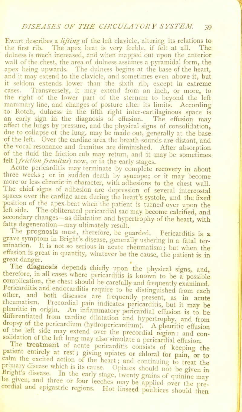 Ewart describes a lifting of the left clavicle, altering its relations to the first rib. The apex beat is very feeble, if felt at all. The dulness is much increased, and when mapped out upon the anterior wall of the chest, the area of duhiess assumes a pyramidal form, the apex being upwards. The dulness begins at the base of the heart, and it may extend to the clavicle, and sometimes even above it, but it seldom extends lower than the sixth rib, except in extreme cases. Transversel}', it may extend from an inch, or more, to the right of the lower part of the sternum to beyond the left mammary line, and changes of posture alter its limits. According to Rotch, dulness in the fifth right inter-cartilaginous space is an early sign in the diagnosis of effusion. The effusion may afiect the lungs by pressure, and the physical signs of consolidation, due to coUapse of the lung, may be made out, generally at the base of the left. Over the cardiac area the breath-sounds are distant, and the vocal resonance and fremitus are diminished. After absorption of the fluid the friction rub may return, and it may be sometimes felt {frictionfiemitus) now, or in the early stages. Acute pericarditis may terminate by complete recovery in about three weeks; or in sudden death by syncope; or it may become more or less chronic in character, with adhesions to the chest wall. The chief signs of adhesion are depression of several intercostal spaces over the cardiac area during the heart's systole, and the fixed position of the apex-beat when the patient is turned over upon the left side. The obliterated pericardial sac may become calcified, and secondary changes—as dilatation and hypertrophy of the heart, with fatty degeneration—may ultimately result. The prognosis must, therefore, be guarded. Pericarditis is a grave symptom in Bright's disease, generally ushering in a fatal ter- mmation. It is not so serious in acute rheumatism; but when the effusion IS great in quantity, whatever be the cause, the patient is in great danger. The diagnosis depends chiefly upon the physical signs, and, therefore, m all cases where pericarditis is known to be a possible complication, the chest should be carefully and frequently examined Pericarditis and endocarditis require to be distinguished from each other, and both diseases are frequently present, as in acute rheumatism. Precordial pain indicates pericarditis, but it may be pleuritic in origin. An inflammatory pericardial effusion is to be ditlerentiated from cardiac dilatation and hypertrophy, and from dropsy of the pericardium (hydropericardium). A pleuritic efl-usion ot^ the left side may extend over the precordial region: and con- scidation of the left lung may also simulate a pericardial effusion. J. he treatment of acute pericarditis consists of keeping the patient entirely at rest; giving opiates or chloral for pain, or to calm the excited action of the heart ; and continuing to treat the S,'^ 1''' ' t'' f '^y''- ^-^''■^ '^e given in right s disease In the early stage, twenty grains of quinine may be given, and three or four leeches may be applied over ihe S cordial and epigastric regions. Hot linseed poultices should then