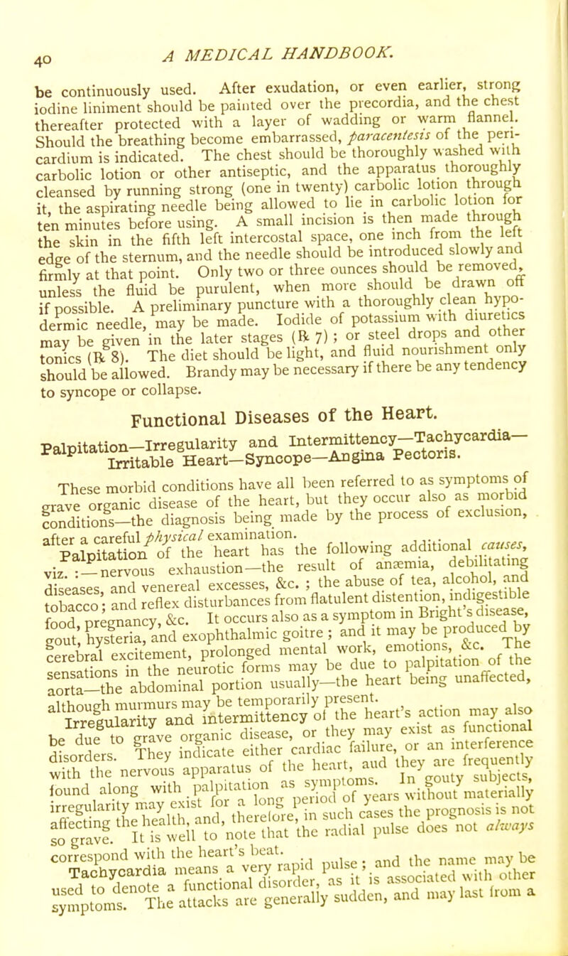 be continuously used. After exudation, or even earlier, strong iodine liniment should be painted over the precordia, and the chest thereafter protected with a layer of wadding or warm flannel. Should the breathing become embarrassed, paracentesis of the peri- cardium is indicated. The chest should be thoroughly w:^hed with carbolic lotion or other antiseptic, and the apparatus thoroughly cleansed by running strong (one in twenty) carbolic lotion through it, the aspirating needle being allowed to he m carbolic lotion for ten minutes before using. A small incision is then made through the skin in the fifth left intercostal space, one inch from the lelt edge of the sternum, and the needle should be introduced slowly and firmly at that point. Only two or three ounces should be removed unless the fluid be purulent, when move should be drawn off if possible. A preliminary puncture with a thoroughly clean hypo- de^Tc needle, may be n^ade. Iodide of potassium with diuretics Jay be g?ven in the later stages (R 7) ; or steel drops and other tonics (R 8). The diet should be light, and fluid nourishment only should be allowed. Brandy may be necessary if there be any tendency to syncope or collapse. Functional Diseases of the Heart. Palpitation-Irregularity and Intermittency-Taoliycardia- ^^^^'^ Citable Heart-Syncope-Angina Pectoris. These morbid conditions have all been referred to as symptoms of grave organic disease of the heart, but they occur also as morbid Sitions-the diagnosis being made by the process of exclusion, nftpr a careful physical examination. PalDitat on of the heart has the following additional Palpitation ^ ^^^^^^ debilitating d seases and venereal excesses, &c. ; the abuse of tea, alcohol, .and fobacco • and reflex disturbances from flatulent distention, indigestible fnnf nreraancv &c It occurs also as a symptom in Bnght's disease, ?out' Kria and Exophthalmic goitre ; and it may be produced by be due to gravo b cardiac failure, or an interference