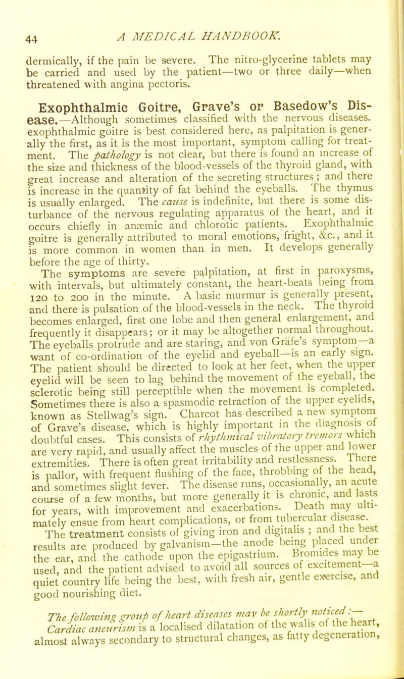 dermically, if the pain be severe. The nitro-glycerine tablets may be carried and used by the patient—two or three daily—when threatened with angina pectoris. Exophthalmic Goitre, Grave's or Basedow's Dis- ease.—Although sometimes classified with the nervous diseases, exophthalmic goitre is best considered here, as palpitation is gener- ally the first, as it is the most important, symptom calling for treat- ment. The pathology is not clear, but there is found an increase of the size and thickness of the blood-vessels of the thyroid gland, with great increase and alteration of the secreting structures ; and there is increase in the quantity of fat behind the eyeballs. The thymus is usually enlarged. The catise is indefinite, but there is some dis- turbance of the nervous regulating apparatus of the heart, and it occurs chiefly in ancemic and chlorotic patients. Exophthalmic goitre is generally attributed to moral emotions, fright, &c., and it is more common in women than in men. It develops generally before the age of thirty. The symptoms are severe palpitation, at first in paroxysms, with intervals, but ultimately constant, the heart-beats being from I20 to 200 in the minute. A basic murmur is generally present, and there is pulsation of the blood-vessels in the neck. The thyroid becomes enlarged, first one lobe and then general enlargement, and frequently it disappears; or it may be altogether normal throughout. The eyeballs protrude and are staring, and von Grafe's symptom—a want of co-ordination of the eyelid and eyeball—is an early sign. The patient should be directed to look at her feet, when the upper eyelid will be seen to lag behind the movement of the eyeball, the sclerotic being still perceptible when the movement is completed. Sometimes there is also a spasmodic retraction of the upper eyelids, known as Stellwag's sign. Charcot has described a new symptom of Grave's disease, which is highly important m the diagnosis ot doubtful cases. This consists of rhythmical vibratory tremors which are very rapid, and usually affect the muscles of the upper and lower extremities. There is often great irritability and restlessness. 1 here is pallor, with frequent fiushing of the face, throbbing of the head, and sometimes slight lever. The disease runs, occasionally, an acute course of a few months, but more generally it is chronic, and lasts for years, with improvement and exacerbations. Death may ulti- mately ensue from heart complications, or from tubercular disease. The treatment consists of giving iron and digitalis ; and the best results are produced by galvanism-the anode being placed under the ear, and the cathode upon the epigastrium. Bromides may be used, and the patient advised to avoid all sources of excitement-a quiet country life being the best, with fresh air, gentle ex-erc.se, and good nourishing diet. The followijig group of heart diseases mav he {^'^'-^^''^ffj- Cardiac aneurism is a localised dilatation of the walls of the heart, almost always secondary to structural changes, as fatty degeneration.