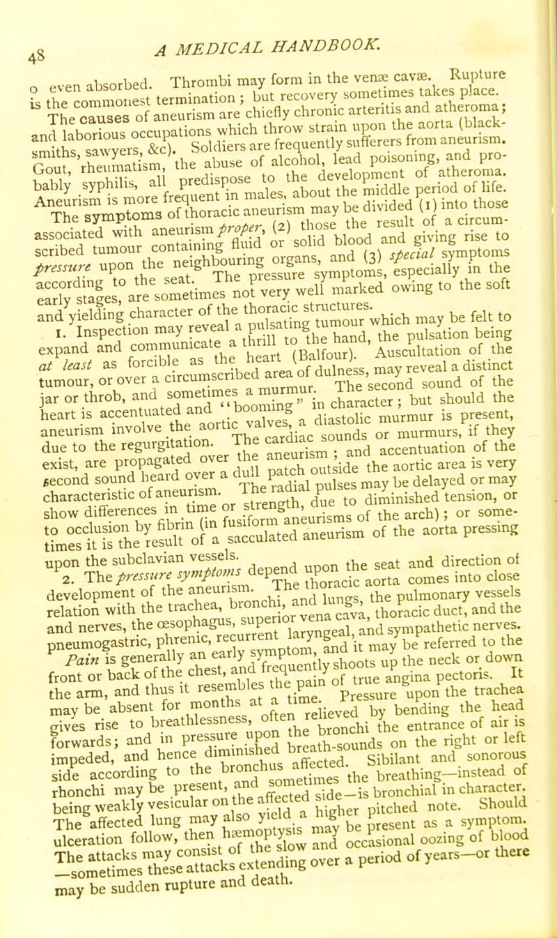 n even absorbed. Thrombi may form in the ven£e cavae. Rupture t the commonest tern>ination ; but recovery sometimes takes place. The causes of aneurism are chiefly chronic arteritis and atheroma ; .ndHbo^i^us occupations which throw strain upon the aorta (black- ^^khf slwyers &c). Soldiers are frequently sufferers from aneurism, rou? rheumat^S^t^ abuse of alcohol, lead poisoning, and pro- associated with ^^^^'^}^'^ V^^^ or S^l hlooA^^^^ giving rise to Tari; sule a^e somaime^ no? very welf marked owing to the soft rnd'yielling character of the *oraci. stmctures i.'inspection may ^-^^^^ '^^^^hT^^and, the pulsltion being expand and communicate a th ill t^ at least as forcible as the heait l^anoui; j distinct tumour, or over a circumscribed area of dulness,^m^^^ jar or throb, ^ J-^-f^oo in ctoacter ; but should the heart IS ^^'^^^^j'.t^^ortic va^^^^^^^ ^^^^^^ ^'-TT' aneurism l^ol^^^^^.„t The cardiac sounds or murmurs, if they due to the regurgitation. The ^diac^ou j^^^ of the exist, are propagated over he aneurism an ^^^^ ^^^^ second sound heard over a ^l^J P.f ,^^1°^ es may be delayed or may characteristic of aneurism. The ladial p^^^^ show <iifferen<:es in time o^^^^^^^^^^^^J^^ ,,eh); or some- ;°m2tisL'^eXf a'^tulated aneurism of the aorta pressmg upon the subclavian vessels. ^ direction of ^2. The/rm./r. symptoms depend ^Po^J^e se .^^^ ^^^^^ development of the aneurism The thoraac ao ^^^^^^^ relation with the trachea, ^ronch - and^l^^^^^^^^ P and nerves, the «,=°Ph^S^:, P'7JvS' ^^ ^y^?^^^^^'^'^ ''f' pneumogastric, phrenic, '^'^urrent a^ngeai, > f^^^^^^.d to the P is generally an early y™P'°™!i^^Jootup the neck or down front or back of the chest, and f. eq'i^^y J°°^e angina pectoris. It the arm, and thus it resembles t^ie pain o^ t g t^^^^^ maybe absent m^^^^^^'^^J'^eUeved by bending the head gives rise to breathlessness, of^en relievea y b^^^ ^.^ forwards; and in P-ssure upon ^^^^^^^^ the right or left impeded, and hence dimimshecl earn sonorous side according to the ^^^^f breathing-instead of rhonchi may be present, ^^;l^j^°;S^de-is bronchial in character being weakly vesicular on the affected s de g^^^^l^ The affected lung P^^y ^^^^ J'^tis mLv be present as a symptom, ulceration follow, then h^moptysi^ may b 1^^.^^^^ ^^^.^^ ^^ ^^ ^^^ may be sudden rupture and death.