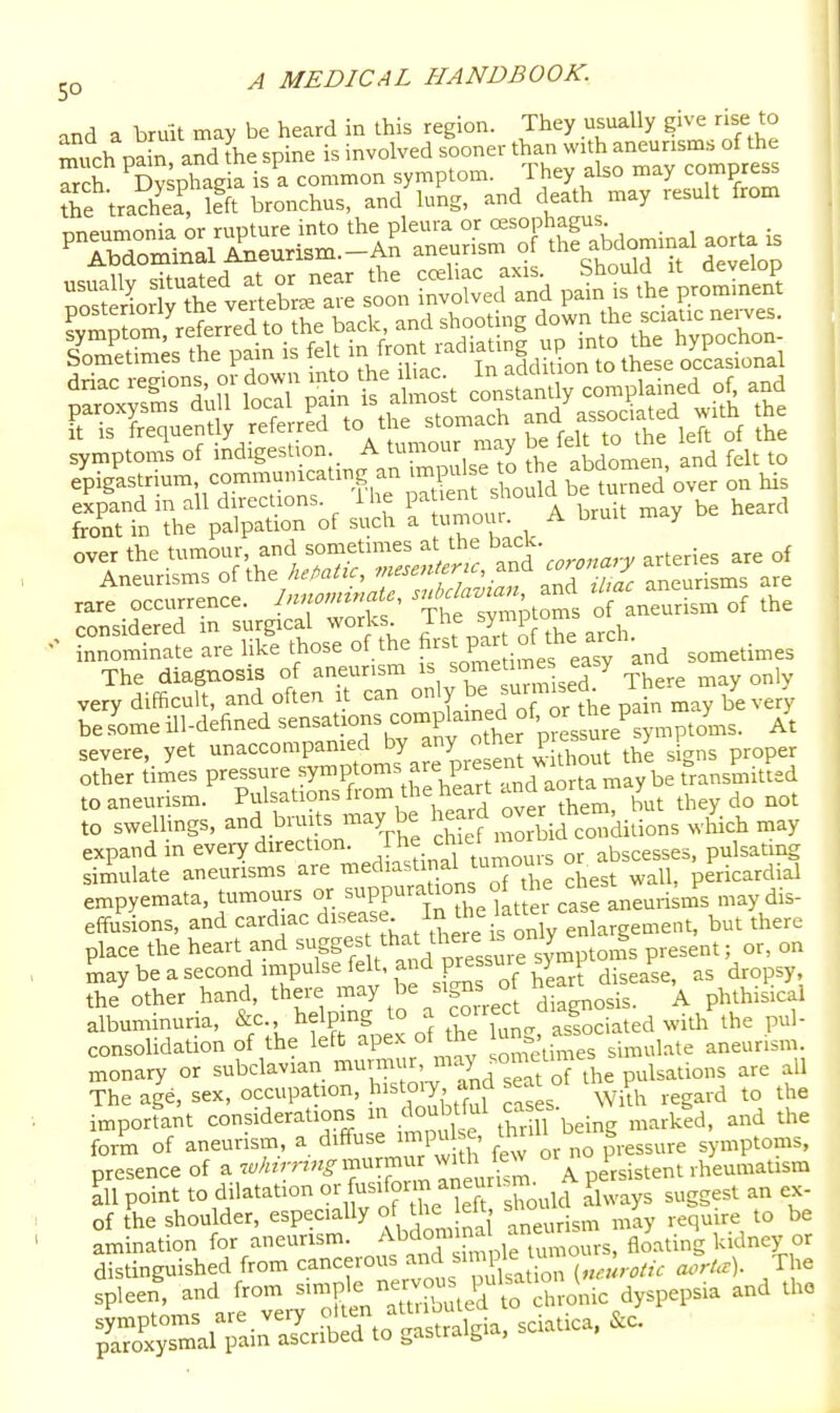 and a bruit may be heard in this region. They usually give rise to much pain and the spine is involved sooner than with aneurisms of the Trch ^DvspTag a is a common symptom. They also may compress the tra?heaTlfft bronchus, and'lung, and death may result from pneumonia or rupture into the pleura or «sophagus ^ Abdominal Aneurism.-An aneurism o ^^^^^^^^ p^^Sotttt^lebL-::: st^n intwed and pai^ ^^tV--^ symptoms of indigestion. ^ ,'''^ . abdomen and felt to e^astrium communi^cating an^.^^^^^^ be S'over on his expand m all directions, the paueni miuu front in the palpation of such a mom. A bruit may ^^iSTLgSrrS' ^Sf of aneurism of the innSte are liki those of the f P-J.^f sometimes The diagnosis of aneurism is ^<^me nnes easy very difficult, and often i can ly ,^™7he pdn may be very be some ill-defined sensations complained of or the pa y^^ severe, yet ----P-^^J.^pie en 'sFgns proper other times pressure ^7?;°™^^?P'^' ^orta may be transmitted to aneurism. Pulsations from the heart aorta m y to swellings, and bruits may be -^^^^ ^^^^^l^^,^,^, which may expand in every direction, /h^.'i^' '°^^for abscesses, pulsating simulate aneurisms are mediastinal tumou s or a ^.^^j.^^aial empyemata, tumours or ^^PP'^^.';^, ^<^ltfer maydis- effusions, and cardiac disease In the kUeicas ^^^^^ place the heart and S*;^ '^^^e'surrsymptoms present; or, on maybeasecondimpulsefelt,andpressuiesy 1 ^ Se'^other hand, there may be signs o h art d^se ,^ ^^.t; albuminuria, ' ^^^^^S^^^ theTuig. asiciated with the pul- consolidation of the left apex ot me sUnulate aneurism, monary or subclavian murmur, may sometmie ^^^^.^^^^ The age, sex, occupation, J^'^toiy and seat ot t p^ imporfant considerations m doubtful es- | ^^^^ form of aneurism, a diffuse impu e U^r.ll be g^^^^^^^ „,ptoms, presence of a ^''^r^'^-^'r'^f  Ileurfsm A persistent rheumaUsm ^11 point to dilatation f^^°\™;'^,7t:hould always suggest an ex- of the shoulder, especially of the ^ sho ^^^^ J ^ be amination for aneurism. Abdomma a ^^^^ kidney or distinguished from cancerous s'^J ^^'^ ,„, ,,otic aorUt). The spleen', and from --P'^^Sted to Xonic dyspepsia and the ^li:iSrS:;;i^Slgia, sciatica...