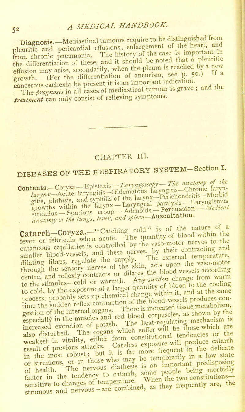Diagnosis.-Mediastinal tumours require to be distinguished from pkuritk and pericardial effusions, enlargement of the heart and from chronic meumonia. The history of the case is important n Jhe difTerentiafion of these, and it should be noted that - Pleuri effusion may arise, secondarily, when the pleura is reached by a neu m-owth (For the differentiation of aneurism, see p. 50.) 11 a cancerous cachexia be present it is an important indication The prognosis in all cases of mediastinal tumour is grave ; and the treatment can only consist of relieving symptoms. CHAPTER HI. DISEASES OP THE RESPIRATORY SYSTEM-Section I. Contents.-Coryza- Epistaxis - 1^. anatomy o< the lungs, hvcr. and ^//(.■f«-AUSCUiTiawuu. Catarrh-^orrza Ca^chin, cold ^JS^^^ fever or febr.cula when acute ihe ^^^^ ^g,^es to the cutaneous capillaries -^jtro ed by the contracting and smaller blood-vessels, and these nerves uy temperature, dilating fibres, regulate the supply- >- vaso-motor through the sensory nerves of t^f.,J;',^fyPd vessels according centre, and reflexly contracts or '^^l^^eVhe ^^ood ^ e ^^^^^^ to the stimulus-cold or warmth. ^^yj^!''J ^lAo the cooling to cold, by the exposure of a l^.-^Sf/^^^^y it, and at the same process, probably sets up 'J^'^/VJ^^^^^^^^ produces con- Le theiudden reflex contraction of the blood^^^^^^^^^ gestion of the internal organs. 1 hei e is '^^^^^^^ ^^own by the Ispecially in the muscles and red blood cor^^^^^^^^^^^^ n,echanism is increased excretion of P°t^^^,Th suffer wfu be those which are also disturbed. The ^/g^^^^^J^'^i^S t onal tendencies or the weakest in v tality either ^g^^^^f^'^Ze will produce catarrh result of previous attacks C^^^l^.'^^P^ frequent in the delicate in the most robust; but it is iai r*; 'J j, jn a low state or strumous, or in those who may be ^e^prar^^^^^ predisposing
