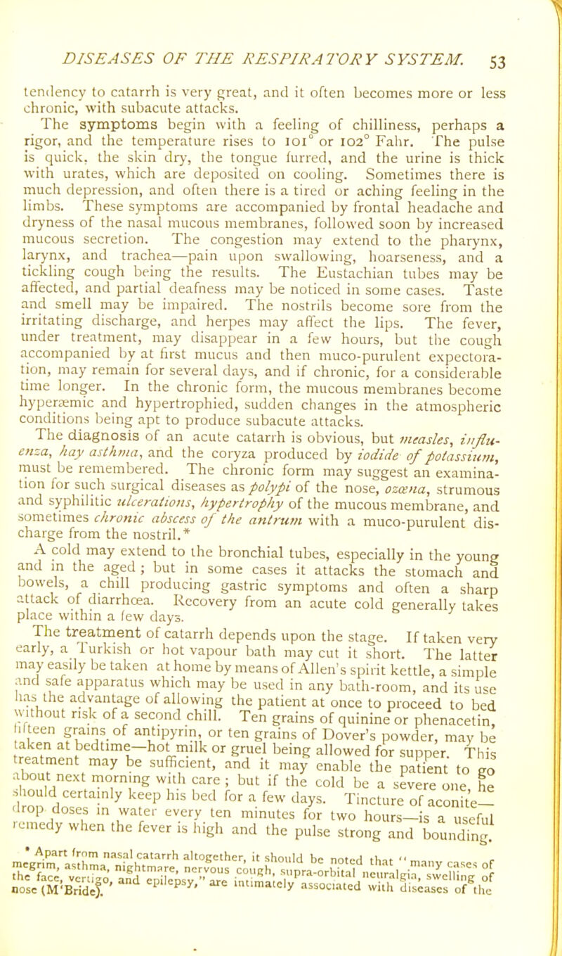 tendency to catnrrh is very great, and it often becomes more or less chronic, with subacute attacks. The symptoms begin with a feeling of chilliness, perhaps a rigor, and the temperature rises to ]oi° or 102° Fahr. The pulse is quick, the skin dry, the tongue furred, and the urine is thick with urates, which are deposited on cooling. Sometimes there is much depression, and often there is a tired or aching feeling in tiie limbs. These symptoms are accompanied by frontal headache and dryness of the nasal mucous membranes, followed soon by increased mucous secretion. The congestion may extend to the pharynx, larynx, and trachea—pain upon swallowing, hoarseness, and a tickling cough being the results. The Eustachian tubes may be affected, and partial deafness may be noticed in some cases. Taste and smell may be impaired. The nostrils become sore from the irritating discharge, and herpes may aflect the lips. The fever, under treatment, may disappear in a few hours, but the cough accompanied by at first mucus and then muco-purulent expectora- tion, may remain for several days, and if chronic, for a considerable time longer. In the chronic form, the mucous membranes become hypergemic and hypertrophied, sudden changes in the atmospheric conditions being apt to produce subacute attacks. The diagnosis of an acute catarrh is obvious, but measles, influ- enza, hay asthma, and the coryza produced by iodide of potassium, must be remembered. The chronic form may suggest an examina- tion for such surgical diseases as polypi of the nose, ozana, strumous and syphilitic ulcerations, hypertrophy of the mucous membrane, and sometimes chronic abscess of the antrum with a muco-purulent dis- charge from the nostril.* A cold may extend to the bronchial tubes, especially in the young and in the aged ; but in some cases it attacks the stomach and bowels, a chill producing gastric symptoms and often a sharp attack of diarrhcea. Recovery from an acute cold generally takes place within a lew days. The treatment of catarrh depends upon the stage. If taken very early, a 1 urkish or hot vapour bath may cut it short. The latter may easily be taken at home by means of Allen's spirit kettle, a simple and safe apparatus which may be used in any bath-room, and its u^e has the advantage of allowing the patient at once to proceed to bed without risk of a second chill. Ten grains of quinine or phenacetin, ilteen grains of antipyrin, or ten grains of Dover's powder, may be taken at bedtime-hot milk or gruel being allowed for supper. This treatment may be sufficient, and it may enable the patient to eo about nex morning with care ; but if the cold be a severe one, he should certamly keep his bed for a few days. Tincture of aconite- drop doses in water every ten minutes for two hours-is a useful ■ cmedy when the fever is high and the pulse strong and boundmg. • Apart from nasal catarrh altogether, it shoulrl hp nr.u.,\ fl,,.