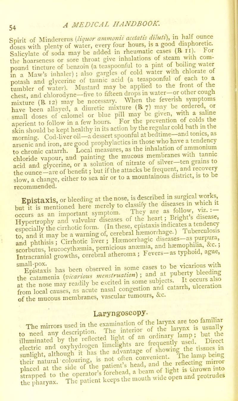 Spirit of Mindererus {liquor ammonii acciaiis diluii), in half ounce doses with plenty of water, every four hours, is a good diaphoretic. Salicylate of soda may be added in rheumatic cases (R II). l^or the hoarseness or sore throat give inhalations of steam with com- pound tincture of benzoin (a teaspoonful to a pint of boiling water in a Maw's inhaler); also gargles of cold water with chlorate of potash and glycerine of tannic acid (a teaspoonful of each to a tumbler of water). Mustard may be applied to the front of the chest, and chlorodyne-five to fifteen drops in water-or other cough mixture 12) may be necessaiy. When the fevensh symptoms have been allayed, a diuretic mixture (R 7) may be ordered or small doses of calomel or blue pill may be given, with a saline aperient to follow in a few hours. For the prevention of colds he skin should be kept healthy in its action by the regular cold bath in the morning. Cod-liver oil-a dessert spoonful at bedtime-and tomes, as arsenic and iron, are good prophylactics in those who have a tendency t clonic catar'rh. Local measures, as the inhalation of ammoruum chloride vapour, and painting the mucous membranes with tannic add and .lycer ne, or a solution of nitrate o silver-ten grains to the ounce-are of benefit; but if the attacks be frequent, and recovery slow, a change, either to sea air or to a mountainous distnct, is to be recommended. FnistaxiS or bleeding at the nose, is described in surgical works buf?t Is mentioned herf merely to classify the diseases in which it oc urs as an important symptom. They are as follo^^^^^^ viz- •- Hvoertrophv and valvular diseases of the heait; Bright s disease, 25ciaTy th^ cirrhotic form. (In these, epistaxis mdicates a tendency to and U may be a warning of, cerebral h^emon-liage.) Tubercu osis and phtS Cirrhotic liver; Ifemorrhagic d>seases-as purpura ^rorbutus leucocyth^emia, pernicious ansemia, and haemophilia, &c., SLianial growths, cereb^-al atheroma ; Fevers-as typhoid, ague. ^'SB^^^^^^^^ ^ ^^^^ of the mucous membranes, vascular tumours, cMc. Laryngoscopy. The mirrors used in the ex-.-ation of the Wnx a- too familiar to need any description. The inte .oi of the lary^^ ^^y^ illuminated by the reflected ligl^ ^ ficaSy used Direct electric and oxyhydrogcn [^^^^llg^^'^,,^;'^ J Xw^ / tissues in sunlight, although it has adv^n^age o ho win their natural colouring is not ohe'^ co'iv.m'^'^^ reflecting mirror placed at the side of the ^ ^^^^C of ligh? Cnrown into SSyS. TllT^nt £^S mS wide ^en and protrudes