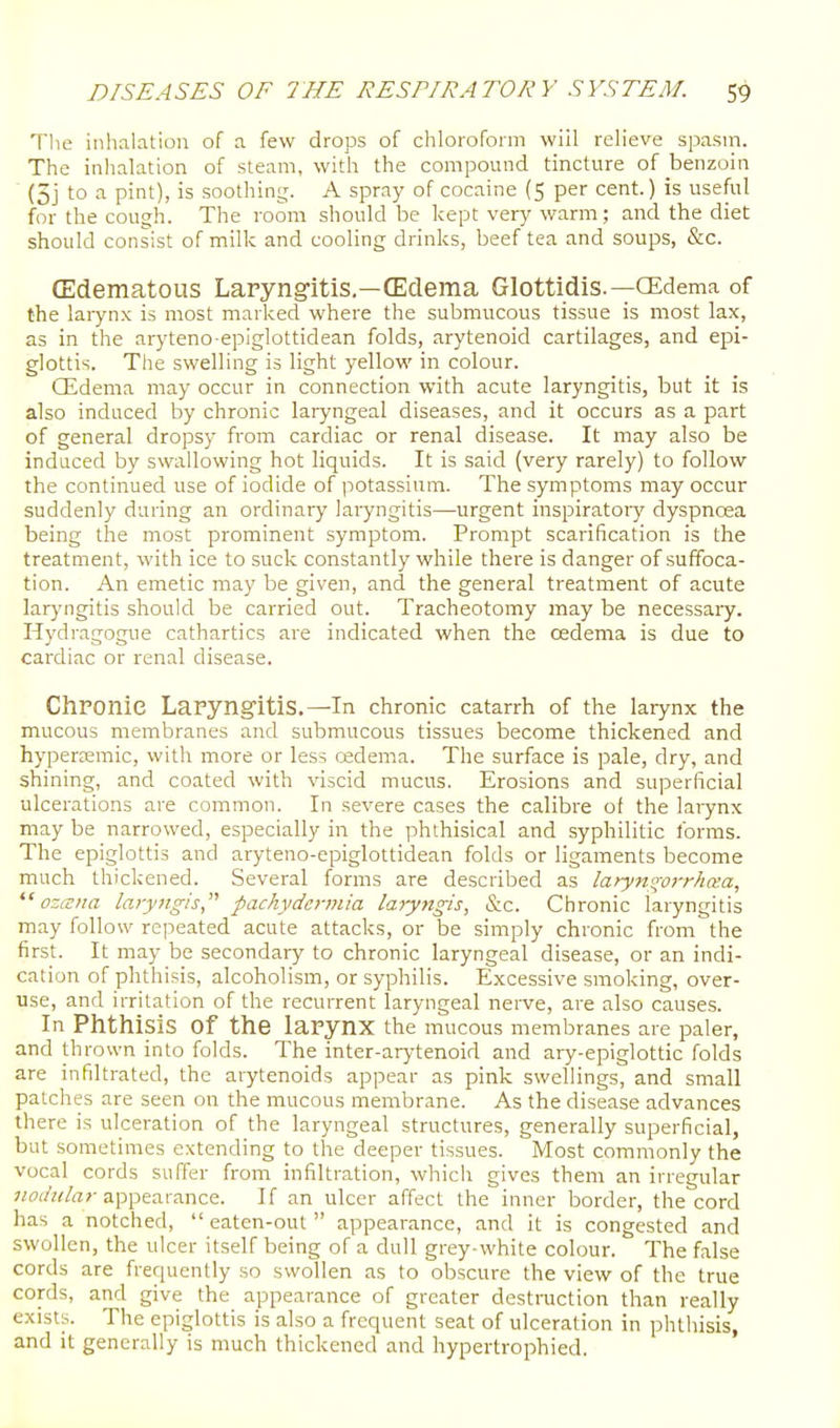 Tlie inhalation of a few drops of chloroform wiil relieve spasm. The inhalation of steam, with the compound tincture of benzoin (5j to a pint), is soothing. A spray of cocaine (5 per cent.) is useful for the cough. The room should be kept very warm; and the diet should consist of milk and cooling drinks, beef tea and soups, &c. (Edematous Laryngitis.—(Edema Glottidis.—OEdema of the laiynx is most marked where the submucous tissue is most lax, as in the aryteno epiglottidean folds, arytenoid cartilages, and epi- glottis. The swelling is light yellow in colour. CEdema may occur in connection with acute laryngitis, but it is also induced by chronic laryngeal diseases, and it occurs as a part of general dropsy from cardiac or renal disease. It may also be induced by swallowing hot liquids. It is said (very rarely) to follow the continued use of iodide of potassium. The symptoms may occur suddenly during an ordinary laryngitis—urgent inspiratory dyspnoea being the most prominent symptom. Prompt scarification is the treatment, with ice to suck constantly while there is danger of suffoca- tion. An emetic may be given, and the general treatment of acute larj'ngitis should be carried out. Tracheotomy may be necessaiy. Hydragogue cathartics are indicated when the oedema is due to cardiac or renal disease. ChPOnie Laryng-itis.—In chronic catarrh of the larynx the mucous membranes and submucous tissues become thickened and hyperjemic, with more or less cedema. The surface is pale, dry, and shining, and coated with viscid mucus. Erosions and superficial ulcerations are common. In severe cases the calibre of the larynx may be narrowed, especially in the phthisical and syphilitic forms. The epiglottis and aryteno-epiglottidean folds or ligaments become much thickened. Several forms are described as larym^oi-rhaa,  ozana laryngis pachydermia laryngis, &c. Chronic laryngitis may follow repeated acute attacks, or be simply chronic from the first. It may be secondary to chronic laryngeal disease, or an indi- cation of phthisis, alcoholism, or syphilis. Excessive smoking, over- use, and irritation of the recurrent laryngeal nerve, are also causes. In Phthisis of the larynx the mucous membranes are paler, and thrown into folds. The inter-arj-tenoid and ary-epiglottic folds are infiltrated, the arytenoids appear as pink swellings, and small patches are seen on the mucous membrane. As the disease advances there is ulceration of the laryngeal structures, generally superficial, but sometimes extending to the deeper tissues. Most commonly the vocal cords suffer from infiltration, which gives them an irregular jwc/z^/rt;-appearance. If an ulcer affect the inner border, the cord has a notched,  eaten-out  appearance, and it is congested and swollen, the ulcer itself being of a dull grey-white colour. The false cords are frequently so swollen as to obscure the view of the true cords, and give the appearance of greater desti-uction than really exists. The epiglottis is also a frequent seat of ulceration in phthisis, and It generally is much thickened and hypertrophied.