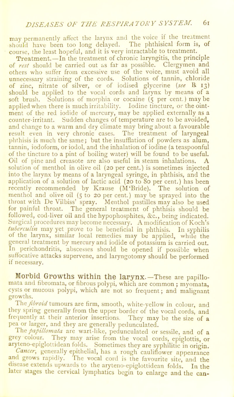 may permanently alTcct the larynx and the voice if the treatment should have been too long delayed. The phthisical form is, of course, the least hopeful, and it is very intractable to treatment. Treatment.—In the treatment of chronic laryngitis, the principle of rest should be carried out as fal- as possible. Clergymen and others who suffer from excessive use of the voice, must avoid all unnecessary straining of the cords. Solutions of tannin, chloride of zinc, nitrate of silver, or of iodised glycerine {see R 13) should be applied to the vocal cords and larynx by means of a soft brush. Solutions of morphia or cocaine (5 per cent.) maybe applied when there is much irritability. Iodine tincture, or the oint- ment of the red iodide of mercury, may be applied externally as a counter-irritant. Sudden changes of temperature are to be avoided, and change to a warm and dry climate may bring about a favourable result even in very chronic cases. The treatment of laryngeal phthisis is much the same; but the insufflation of powders as alum, tannin, iodoform, or iodol, and the inhalation of iodine (a teaspoonful of the tincture to a pint of boiling water) will be found to be useful. Oil of pine and creasote are also useful in steam inhalations. A solution of menthol in olive oil (20 per cent.) is sometimes injected into the larynx by means of a laryngeal syringe, in phthisis, and the application of a solution of lactic acid (20 to 80 per cent.) has been recently recommended by Krause (M'Bride). The solution of menthol and olive oil (5 to 20 per cent.) may be sprayed into the throat with De Vilbiss' spray. Menthol pastilles may also be used for painful throat. The general treatment of phthisis should be followed, cod-liver oil and the hypophosphites, &c., being indicated. Surgical procedures may become necessary. A modification of Koch's tubercului may yet prove to be beneficial in phthisis. In syphilis of the larynx, similar local remedies may be applied, while the general treatment by mercury and iodide of potassium is carried out. In perichondritis, abscesses should be opened if possible when suffocative attacks supervene, and laryngotomy should be performed if necessary. Morbid Growths within the larynx.—These are papilio- mata and fibromata, or fibrous polypi, which are common ; myomata, cysts or mucous polypi, which are not so frequent; and malignant growths. The fibroid tumours are firm, smooth, white-yellow in colour, and they spring generally from the upper border of the vocal cords, and frequently at their anterior insertions. They may be the size of a pea or larger, and they are generally pedunculated. Y\\<f. papilloviata are wart-like, pedunculated or sessile, and of a grey colour. They may arise from the vocal cords, epiglottis, or aryteno-epiglotiidean folds. Sometimes they are syphilitic in origin. Cancer, generally epithelial, has a rough cauliflower appearance and grows rapidly. The vocal cord is the favourite site, and the disease extends upwards to the aryteno-epiglottidean folds. In the later stages the cervical lymphatics begin to enlarge and the can-