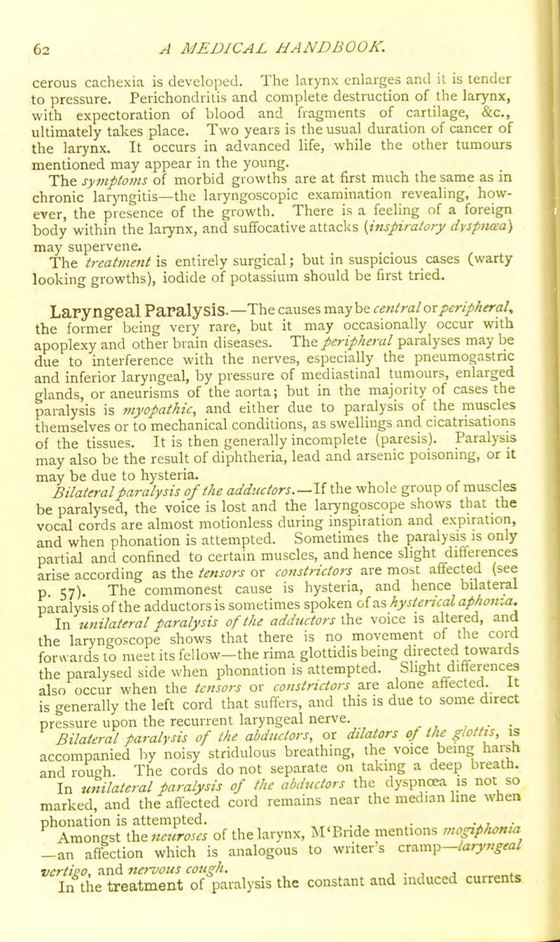 cerous cachexia is developed. The larynx enlarges and il is lender to pressure. Perichondritis and complete destruction of the larynx, with expectoration of blood and fragments of cartilage, &c., ultimately takes place. Two years is the usual duration of cancer of the larynx. It occurs in advanced life, while the other tumours mentioned may appear in the young. The sy7nptoms of morbid growths are at first much the same as in chronic laryngitis—the laryngoscopic examination revealing, how- ever, the presence of the growth. There is a feeling of a foreign body within the larynx, and suffocative attacks {inspiratory dyspnma) may supervene. The treatment \% entirely surgical; but in suspicious cases (warty looking growths), iodide of potassium should be first tried. Laryngeal Paralysis.—The causes maybe central or peripheral, the former being very rare, but it may occasionally occur with apoplexy and other brain diseases. The peripheral paralyses may be due to interference with the nerves, especially the pneumogastric and inferior laryngeal, by pressure of mediastinal tumours, enlarged glands, or aneurisiais of the aorta; but in the majority of cases the paralysis is myopathic, and either due to paralysis of the muscles themselves or to mechanical conditions, as swellings and cicatrisatioiis of the tissues. It is then generally incomplete (paresis). Paralysis may also be the result of diphtheria, lead and arsenic poisoning, or it may be due to hysteria. Bilateral paralysis of the adductors.—Vi the whole group of muscles be paralysed, the voice is lost and the laryngoscope shows that the vocal cords are almost motionless during inspiration and expiration, and when phonation is attempted. Sometimes the paralysis is only partial and confined to certain muscles, and hence slight difi'erences arise according as the tensoj-s or constrictors are most affected (see p. 57). The commonest cause is hysteria, and hence bilateral paralysis of the adductors is sometimes spoken of as hysterical aphotiia. In unilateral paralysis of the adductors the voice is altered, and the laryngoscope shows that there is no movement of the cord forwards to meet its fellow-the rima glottidis being directed towards the paralysed side when phonation is attempted. Slight diff^erences also occur when the tensors or constrictors are alone affected, it is generally the left cord that suffers, and this is due to some direct pressure upon the recurrent laryngeal nerve. , ■ Bilateral paralysis of the abductors, or dilators of the glottis, is accompanied by noisy stridulous breathing, the voice being harsh and rough. The cords do not separate on taking a deep breath. In unilateral paralysis of the abductors the dyspnoea is not so marked, and the affected cord remains near the median line when phonation is attempted. . -^t • Amongst \h&neuroscs of the larynx, M'P.ride mentions mogiplioma -an affection which is analogous to writer s zxz.xxy\^-laryngeal vcrtieo, and ner-vous cough. ■■ • j j „»„ In the treatment of paralysis the constant and induced cuirents