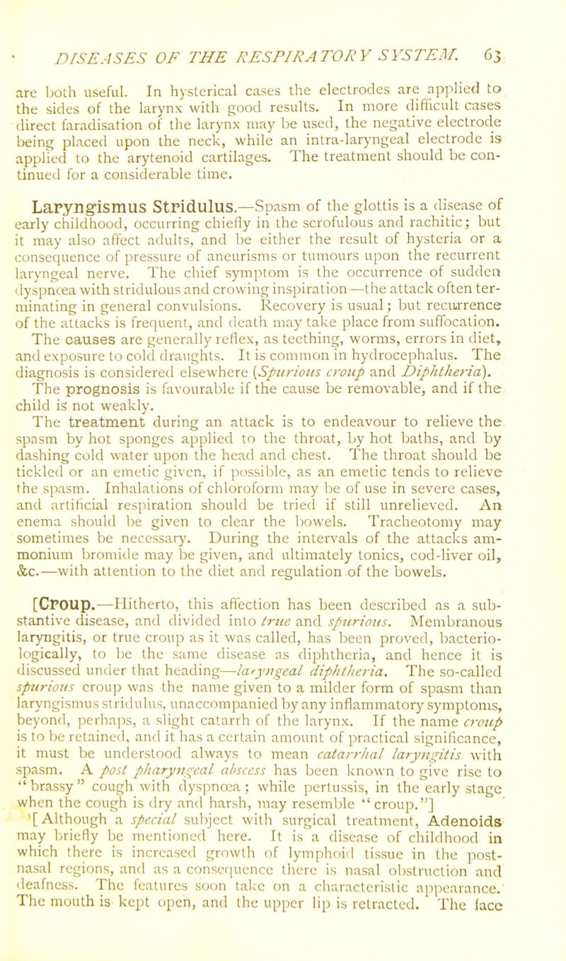 are l)oth useful. In hysterical cases the electrodes are applied to the sides of the larynx with good results. In more diflicult cases direct faradisation of the larynx may be used, the negative electrode being placed upon the neck, while an intra-laryngeal electrode is applied to the arytenoid cartilages. The treatment should be con- tinued for a considerable time. LaPyng-ismus Stridulus.—Spasm of the glottis is a disease of early childhood, occurring chiefly in the scrofulous and rachitic; but it may also affect adults, and be either the result of hysteria or a consequence of pressure of aneurisms or tumours upon the recurrent laryngeal nerve. The chief symptom is the occurrence of sudden dyspncea with stridulous and crowing inspiration—the attack often ter- minating in general convulsions. Recovery is usual; but recurrence of the attacks is frequent, and death may take place from suffocation. The causes are generally reflex, as teething, worms, errors in diet, and exposure to cold draughts. It is common in hydrocephalus. The diagnosis is considered elsewhere [Spiirioits ci'oiip and Diphtlieria). The prognosis is favourable if the cause be removable, and if the child is not weakly. The treatment during an attack is to endeavour to relieve the^ spasm by hot sponges applied to the throat, by hot baths, and by dashing cold water upon the head and chest. The throat should be tickled or an emetic given, if possible, as an emetic tends to relieve the spasm. Inhalations of chloroform may be of use in severe cases, and artificial respiration should be tried if still unrelieved. An enema should be given to clear the bowels. Tracheotomy may sometimes be necessary. During the intervals of the attacks am- monium bromide may be given, and ultimately tonics, cod-liver oil, &c.—with attention to the diet and regulation of the bowels. [Croup.—Hitherto, this affection has been described as a sub- stantive disease, and divided into true and spurious. Membranous laryngitis, or true croup as it was called, has been proved, bacterio- logically, to be the same disease as diphtheria, and hence it is discussed under that heading—laryngeal diphtlieria. The so-called spurious croup was the name given to a milder form of spasm than laryngismus stridulus, unaccompanied by any inflammatory symptoms, beyond, perhaps, a slight catarrh of the larynx. If the name croup is to be retained, and it has a certain amount of practical significance, it must be understood always to mean catarrhal laryngitis with spasm. A post pharyngeal abscess has been known to give rise to •' brassy  cough with dyspnoea; while pertussis, in the early stage when the cough is dry and harsh, may resemble croup.] '[Although a special subject with surgical treatment, AdenoidS' may briefly be mentioned here. It is a disease of childhood in which there is increased growth of lymphoid tissue in the post- nasal regions, and as a consequence there is nasal obstruction and deafness. The features soon take on a characteristic appearance. The mouth is kept open, and the upper lip is retracted. The lace