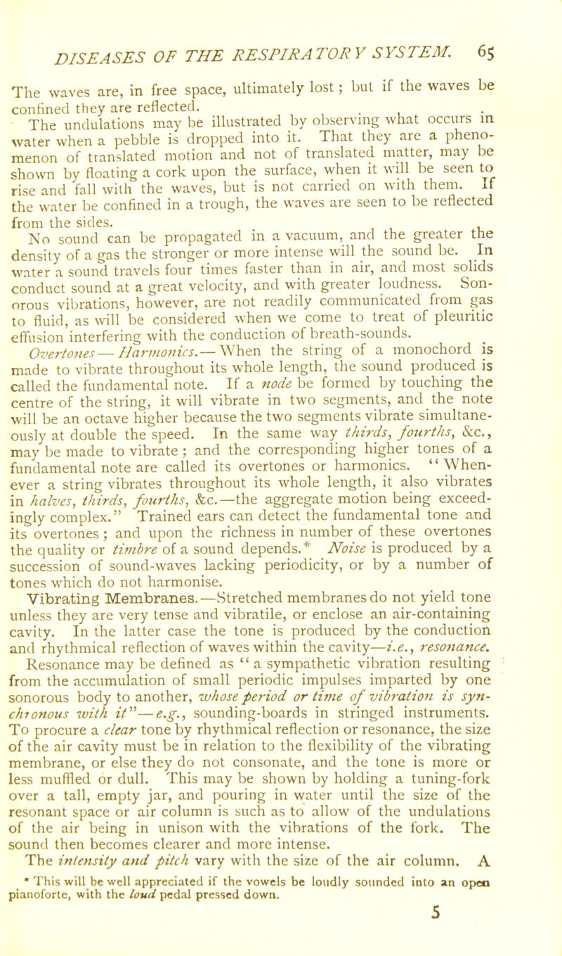 The waves are, in free space, ultimately lost; but if the waves be confined they are reflected. , . , The undulations may be illustrated by observmg what occurs in water when a pebble is dropped into it. That they are a pheno- menon of translated motion and not of translated matter, may be shown by floating a cork upon the surface, when it will be seen to rise and fall with the waves, but is not carried on with them. If the water be confined in a trough, the waves are seen to be reflected from the sides. No sound can be propagated in a vacuum, and the greater the density of a gas the stronger or more intense will the sound be. In water a sound travels four times faster than in air, and most solids conduct sound at a great velocity, and with greater loudness. Son- orous vibrations, however, are not readily communicated from gas to fluid, as will be considered when we come to treat of pleuritic effusion interfering with the conduction of breath-sounds. Overtones — Harmonics.— When the string of a monochord is made to vibrate throughout its whole length, the sound produced is called the fundamental note. If a node be formed by touching the centre of the string, it will vibrate in two segments, and the note will be an octave higher because the two segments vibrate simultane- ously at double the speed. In the same way tJdrds, fou7-ths, &c., may be made to vibrate ; and the corresponding higher tones of a fundamental note are called its overtones or harmonics. When- ever a string vibrates throughout its whole length, it also vibrates in halves, thirds, fourths, &c.—the aggregate motion being exceed- ingly complex. Trained ears can detect the fundamental tone and its overtones ; and upon the richness in number of these overtones the quality or timbre of a sound depends.* Noise is produced by a succession of sound-waves lacking periodicity, or by a number of tones which do not harmonise. Vibrating Membranes.—Stretched membranes do not yield tone unless they are very tense and vibratile, or enclose an air-containing cavity. In the latter case the tone is produced by the conduction and rhythmical reflection of waves within the cavity—i.e., resofiance. Resonance may be defined as  a sympathetic vibration resulting from the accumulation of small periodic impulses imparted by one sonorous body to another, whose period or time of vibration is syn- chronous with it—e.g., sounding-boards in stringed instruments. To procure a clear tone by rhythmical reflection or resonance, the size of the air cavity must be in relation to the flexibility of the vibrating membrane, or else they do not consonate, and the tone is more or less muffled or dull. This may be shown by holding a tuning-fork over a tall, empty jar, and pouring in water until the size of the resonant space or air column is such as to allow of the undulations of the air being in unison with the vibrations of the fork. The sound then becomes clearer and more intense. The intensity and pitch vary with the size of the air column. A • This will be well appreciated if the vowels be loudly sounded into an open pianoforte, with the loud pedal pressed down. 5