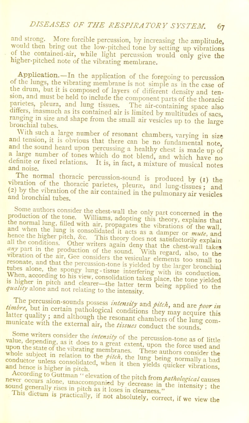 and strong. More forcible percussion, by increasing the amplitude, would then bring out the low-pitched tone by setting up vibrations of the contained-air, while litrht percussion would only give the higher-pitched note of the vibrating membrane. AppUcation.—In the application of the foregoing to percussion of the lungs, the vibrating membrane is not simple as in the case of the drum, but it is composed of layers of different density and ten- sion, and must be held to include the component parts of the thoracic parietes, pleura, and lung tissues. The air-containing space also ditters, inasmuch as its contained air is limited by multitudes of sacs ranging m size and shape from the small air vesicles up to the laree bronchial tubes. With such a large number of resonant chambers, varyintx in size and tension, it is obvious that there can be no fundamental note and the sound heard upon percussing a healthy chest is made up of a large number of tones which do not blend, and which have no andlloir It in fact, a mixture of musical notes The normal thoracic percussion-sound is produced by (i) the Sbv?K 'ho^^f P-^ietes, pleura, and lung-tissuesV and in'dt'n^hiJturs.' '''' --'^l Some authors consider the chest-wall the only part concerned in the production of the tone. Williams, adopting thL theory exXins that and'Xn th!' ''^''^^ I!!;' P^P-g^t the vibratio'ns oTthe and when the lung is consolidated it acts as a damper or mute and ^nXVnnH-fP'^n -^^'^ theo.7 does not satisfactori y e^la^n all the conditions. Other writers again deny that the chest-wall takes any^^vt m the production of the sound. With regard also to th^ rtrr and't'ha^r^he n '^^''^^^ the.vesicular elem^^^s'too°smV°llt resonate, and that the percussion-tone is yielded by the lar^^er bronchinl tubes alone, the spongy lung-tissue interfering with its conTuction When according to his view, consolidation takes place the tone Sded IS h gher m pitch and clearer-the latter term being appHed to the quality alone and not relating to the intensity. '^'^ The percussion-sounds possess mtensity pitch, and are ioor timbre, but m certain pathological conditions they maracquifc th s b ter quality ; and although the resonant chambers of [he W c^n municate with the external air, the tissues conduct the sounds^ vafuTL^indmr as ? doe's S'^f ^ f '1^ percussion-tone as of little sound generally rises in pitch L it loses'in clearnes  ' '-''^ ' Th,s dictum IS practically, if not absolutely, con-ect. if we view the