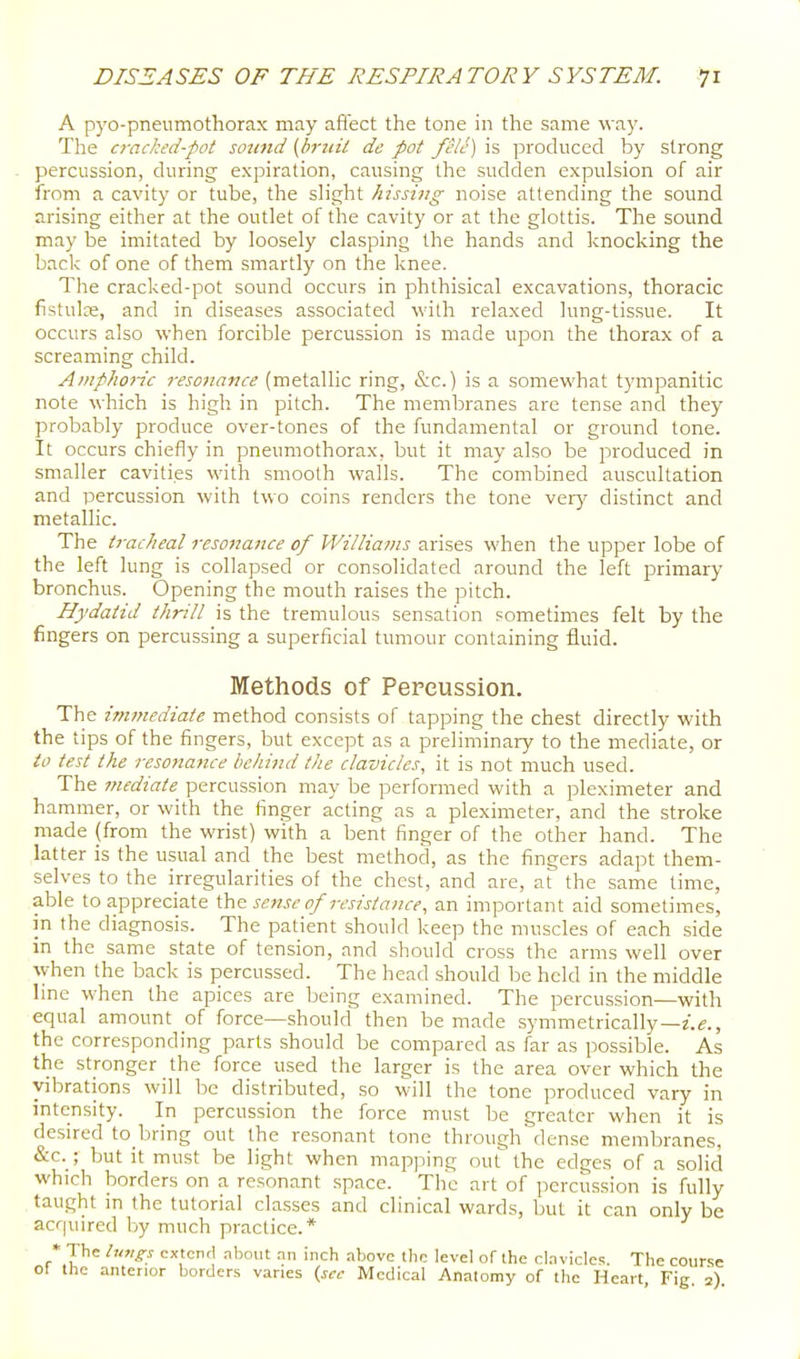 A pyo-pneumothorax may aflect the tone in the same way. The cracked-pot sound [hruil dc pot fclc) is produced by strong percussion, during expiration, causing the sudden expulsion of air from a cavity or tube, the slight hissing noise attending the sound arising either at the outlet of the cavity or at the glottis. The sound may be imitated by loosely clasping the hands and knocking the back of one of them smartly on the knee. The cracked-pot sound occurs in phthisical excavations, thoracic fistulae, and in diseases associated willi relaxed lung-tissue. It occurs also when forcible percussion is made upon the thorax of a screaming child. Amphoric resonance (metallic ring, &c.) is a somewhat t)'mpanitic note which is high in pitch. The membranes are tense and they probably produce over-tones of the fundamental or ground tone. It occurs chiefly in pneumothorax, but it may also be produced in smaller cavities with smooth walls. The combined auscultation and percussion with two coins renders the tone veiy distinct and metallic. The tracheal resonance of Williams arises when the upper lobe of the left lung is collapsed or consolidated around the left primary bronchus. Opening the mouth raises the pitch. Hydatid thrill is the tremulous sensation sometimes felt by the fingers on percussing a superficial tumour containing fluid. Methods of Pepcussion. The immediate method consists of tapping the chest directly with the tips of the fingers, but except as a preliminary to the mediate, or to test the resonance behind the clavicles, it is not much used. The mediate percussion may be performed with a pleximeter and hammer, or with the finger acting as a pleximeter, and the stroke made (from the wrist) with a bent finger of the other hand. The latter is the usual and the best method, as the fingers adapt them- selves to the irregularities of the chest, and are, at the same time, able to appreciate the sense of resistance, an important aid sometimes, in the diagnosis. The patient should keep the muscles of each side m the same state of tension, and should cross the arms well over \yhen the back is percussed. The head should be held in the middle line when the apices are being examined. The percussion—with equal amount of force—should then be made symmetrically—z.s., the corresponding parts should be compared as far as possible. As the stronger the force used the larger is the area over which the vibrations will be distributed, so will the tone produced vary in intensity. In percussion the force must be greater when it is desired to bring out the resonant tone through dense membranes, <S:c. ; but it must be light when mapping out the edges of a solid which borders on a resonant space. The art of percussion is fully taught in the tutorial classes and clinical wards, but it can only be acquired by much practice.* * The extend nbout .nn inch nbovc ihc level of the clnviclc!. The course 01 the anterior borders varies {sec Medical Anatomy of the Heart, Fig. 2).