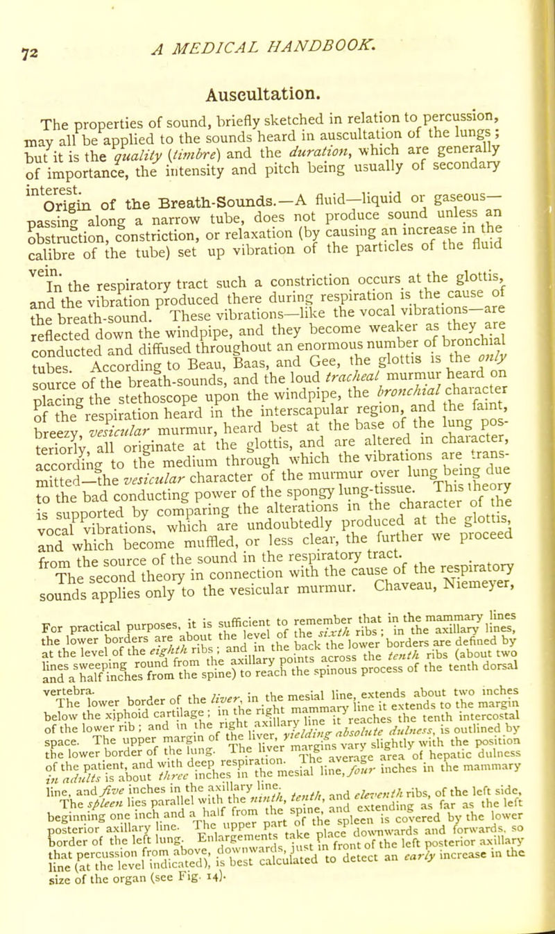 Auscultation. The properties of sound, briefly sketched in relation to percussion, may all be applied to the sounds heard in auscultation of the lungs ; but it is the gualiiy {timbre) and the duration, ^vhich are generally of importance, the^ intensity and pitch being usually of secondary 'origin of the Breath-Sounds.-A fluid-liquid or gaseous- passin- along a narrow tube, does not produce sound unless an obstrxi^tion, constriction, or relaxation (by causing an increase in the calibTe of he tube) set up vibration of the particles of the fluid In the respiratory tract such a constriction occurs at the glottis and the vibration produced there during respiration is the_ cause of the breath-sound. These vibrations-like the vocal v.brations-are reflected down the windpipe, and they become weaker as they are conducted and diffused throughout an enormous number of bronchial tubes According to Beau, Baas, and Gee, the glottis is the only source ofthe breaA-sounds and the loud tracheal murmur heard on placLg he stethoscope upon the windpipe, the Z,r.«./«^/character of the respiration heard in the interscapular region and the famt, breezy vFsiadar murmur, heard best at the base of the lung pos- terTorW all originate at the glottis, and are altered m character, ?ccor1bng o hi medium through which the vibrations are trans- Sed-Vez'«eV«/«r character of the mu.-mur oyer lung being due to the bad conducting power f ^he spongy lung-tissue-^^^^^^^^^^ is sunnorted by comparing the alterations in the character oi me vocal vSions, wh ch are undoubtedly produced at the glottis InfwWch become muffled, or less clear, the further we proceed frnm the source of the sound in the respiratory tract. _ The second theory in connection with the cause of the respiratory solds applies only^to the vesicular murmur. Chaveau, Niemeyer. For practical purposes, it is suffident to r-e-ber that in^'lje ™™ Ij^^^^^^ the lower borders are about the level of ^'^e are defined by atthelevel.ofthe^^A^Anbs ; ^4 m the bacl^^^^^^^^ ^.^^^ (about two i^;:raTaT&T?rt^rsSneS^^^^^^^^ P-cess of the tenth dorsal ^^TheTower border of the in .the ^^^J^^'.^^^^^.^^l^l S ^aS^ below the xiphoid cart lage ; in the ^^'■^^^.''^PVJ^.VeVthe tenth intercostal of the lower rib; and m ^y^^^'f^'^^^^^ll^^^^^ is outlined by l^^f^t^^^^'r inches in .^e n,an,.ary Lrder of the left lung Enlargements take f^^^^ ^ , ,enor axillary t^^^r^^Z^k il^-rc^^uS tjTtect an cJly increase in the size of the organ (see Fig. 14)-