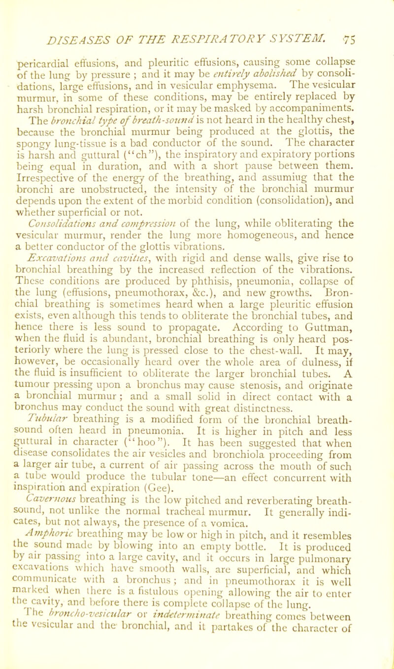 pericardial effusions, and pleuritic effusions, causing some collapse of the lun£^ by pressure ; and it may be entirely abolished by consoli- dations, large effusions, and in vesicular emphysema. The vesicular murmur, in some of these conditions, may be entirely replaced by harsh bronchial respiration, or it may be masked by accompaniments. The bronchial type of breath-sonnd is not heard in the healthy chest, because the bronchial murmur being produced at the glottis, the spongy lung-tissue is a bad conductor of the sound. The character is harsh and guttural (ch), the inspiratory and expiratory portions being equal in duration, and with a short pause between them. Irrespective of the energy of the breathing, and assuming that the bronchi are unobstructed, the intensity of the bronchial murmur depends upon the extent of the morbid condition (consolidation), and whether superficial or not. Consolidatiotts and compression of the lung, while obliterating the vesicular murmur, render the lung more homogeneous, and hence a better conductor of the glottis vibrations. Excavations and cavities, with rigid and dense walls, give rise to bronchial breathing by the increased reflection of the vibrations. These conditions are produced by phthisis, pneumonia, collapse of the lung (effusions, pneumothorax, (Sec), and new growths. Bron- chial breathing is sometimes heard when a large pleuritic effusion exists, even although this tends to obliterate the bronchial tubes, and hence there is less sound to propagate. According to Guttman, when the fluid is abundant, bronchial breathing is only heard pos- teriorly where the lung is pressed close to the chest-wall. It may, however, be occasionally heard over the whole area of dulness, if the fluid is insufficient to obliterate the larger bronchial tubes. A tumour pressing upon a bronchus may cause stenosis, and originate a bronchial murmur ; and a small solid in direct contact with a bronchus may conduct the sound with great distinctness. Tubular breathing is a modified form of the bronchial breath- sound often heard in pneumonia. It is higher in pitch and less guttural in character (hoo). It has been suggested that when disease consolidates the air vesicles and bronchiola proceeding from a larger air tube, a current of air passing across the mouth of such a tube would produce the tubular tone—an effect concurrent with inspiration and expiration (Gee). Cavernous breathing is the low pitched and reverberating breath- sound, not unlike the normal tracheal murmur. It generally indi- cates, but not always, the presence of a vomica. A?nphoric breathing may be low or high in pitch, and it resembles the sound made by blowing into an empty bottle. It is produced by air passing into a large cavity, and it occurs in large pulmonary excavations which have smooth walls, are superficial, and which communicate with a bronchus; and in pneumothorax it is well marked when there is a fistulous opening allowing the air to enter the cavity, and before there is complete collapse of the lung. The hroncho-vesicular or indeterminate breathing comes Ijetween the vesicular and the bronchial, and it partakes of the character of