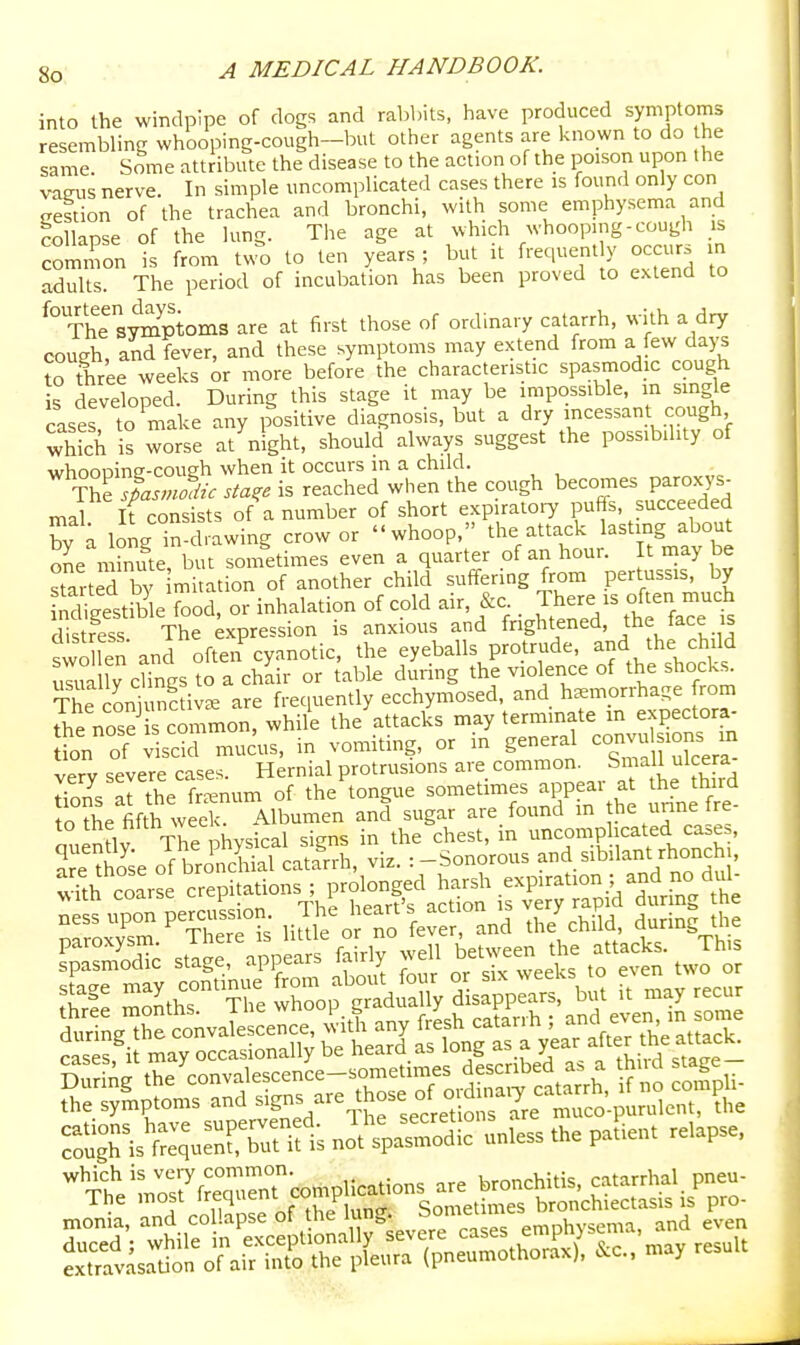 into the windpipe of clogs and rabbits, have produced symptoms resembling whooping-cough—but other agents are known to do the same Some attribute the disease to the action of the poison upon the vaeus nerve. In simple uncomplicated cases there is found only con cestion of the trachea and bronchi, with some emphysema and collapse of the lung. The age at which whooping-cough is common is from two to ten years ; but U frequent y occur, n adults. The period of incubation has been proved to extend to ^° The sStoms are at first those of ordinary catarrh, with a dry cough, and fever, and these symptoms may extend from a few days toTree weeks or more before the characteristic spasmodic cough s developed. During this stage it may be impossible, in smgle cases, to make any positive diagnosis, but a dry incessant cough ^hkh is worse at night, should always suggest the possibility of whoooing-cough when it occurs m a child. The sta^e is reached wlien the cough becomes paroxys- mal ifconsists of a number of short expiratoiy puffs, succeeded by a long in-drawing crow or whoop, the attack lasting about one minute, but sometimes even a quarter of an hour. t may be started by mitation of another child suffering from pertussis, by SgestSle food, or inhalation of cold air, &c .Th-e - often much distress The expression is anxious and frightened, the tace is swdlen and often cyanotic, the eyeballs protrude, and the child uJua Iv cSs to a chair or table during the violence of the shocks. The coniunc iv^e are freciuently ecchymosed, and hsemprrhage from S^e nose^ s cmnmon, while the attacks may terminate in expectora- Ln of sdcl mucus, in vomiting, or in general --u-ons m wrv severe cases. Hernial protrusions are common. Small ulcera S arthe fenum of the tongue sometimes appear at the third o the fifth week Albumen and sugar are_ found m the unne re. nulnav The physical signs in the chest, in uncomp icated ca.es, S£e of bronchial catarrh, viz. :-Sonorous sibilant rhonch , Sparse crepitaUons ; prolo^^^^^^^^ cases, it may occasionally be tieara as loiig as a y ctaap — Stag ^\'^'''::tsrj:z:i':^:^^^s^.i u- the symptoms and S' °, muco-puralcnl, ths SSgrisXXbTiUs no^spSi? u„.» .h. p.Lu ,e,apse, monia, »*'■''P'' ''^T^- ^rTS^^^ emphysema, and even