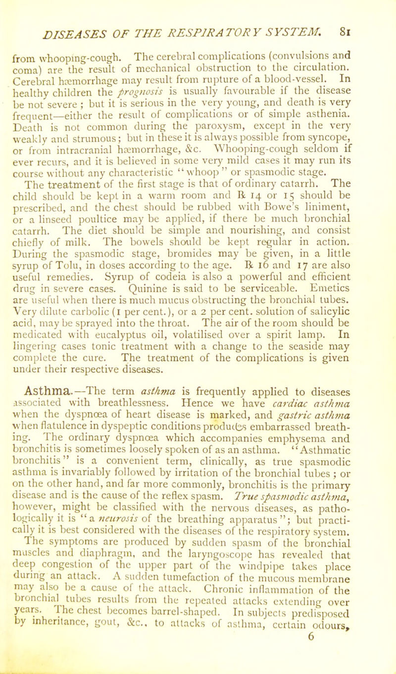 from whooping-cough. The cerebral complications (convulsions and coma) are the result of mechanical obstruction to the circulation. Cerebral hKmorrhage may result from rupture of a blood-vesseh In healthy children the prognosis is usually favourable if the disease be not severe ; but it is serious in the very young, and death is very frequent—either the result of complications or of simple asthenia. Death is not common during the paroxysm, except in the very weakly and strumous; but in these it is always possible from syncope, or from intracranial hnsmorrhage, &c. Whooping-cough seldom if ever recurs, and it is believed in some vtry mild cases it may run its course without any characteristic whoop  or spasmodic stage. The treatment of the first stage is that of ordinary catarrh. The child should be kept in a warm room and R 14 or 15 should be prescribed, and the chest should be rubbed with Bowe's liniment, or a linseed poultice may be applied, if there be much bronchial catarrh. The diet should be simple and nourishing, and consist chiefly of milk. The bowels shoiild be kept regular in action. During the spasmodic stage, bromides may be given, in a little syrup of Tolu, in doses according to the age. R 16 and 17 are also useful remedies. Syrup of codeia is also a powerful and efficient drug in severe cases. Quinine is said to be serviceable. Emetics are useful when there is much mucus obstructing the bronchial tubes. Very dilute carbolic (l per cent.), or a 2 per cent, solution of salicylic acid, may be sprayed into the throat. The air of the room should be medicated with eucalyptus oil, volatilised over a spirit lamp. In lingering cases tonic treatment with a change to the seaside may complete the cure. The treatment of the complications is given under their respective diseases. Asthma.—The term asthma is frequently applied to diseases associated with breathlessness. Hence we have cardiac ast/ima when the dyspnoea of heart disease is marked, and gastric asthma when flatulence in dyspeptic conditions produces embarrassed breath- ing. The ordinary dyspnoea which accompanies emphysema and bronchitis is sometimes loosely spoken of as an asthma. Asthmatic bronchitis is a convenient term, clinically, as true spasmodic asthma is invariably followed by irritation of the bronchial lubes ; or on the other hand, and far more commonly, bronchitis is the primary disease and is the cause of the reflex spasm. True spasmodic asthma, however, might be classified with the nervous diseases, as patho- logically it is z. neurosis ol the breathing apparatus; but practi- cally it is best considered with the diseases of the respiratory system. The symptoms are produced by sudden spasm of the bronchial niLiscles and diaphragm, and the laryngoscope has revealed that deep congestion of the upper part of the windpipe takes place during an attack. A sudden tumefaction of the mucous membrane may also be a cause of the attack. Chronic inflammation of the bronchial^ tubes results from the repeated attacks extending over years. The chest becomes barrel-shaped. In subjects predisposed by mheritance, gout, &c.. to attacks of asthma, certain odours, 6