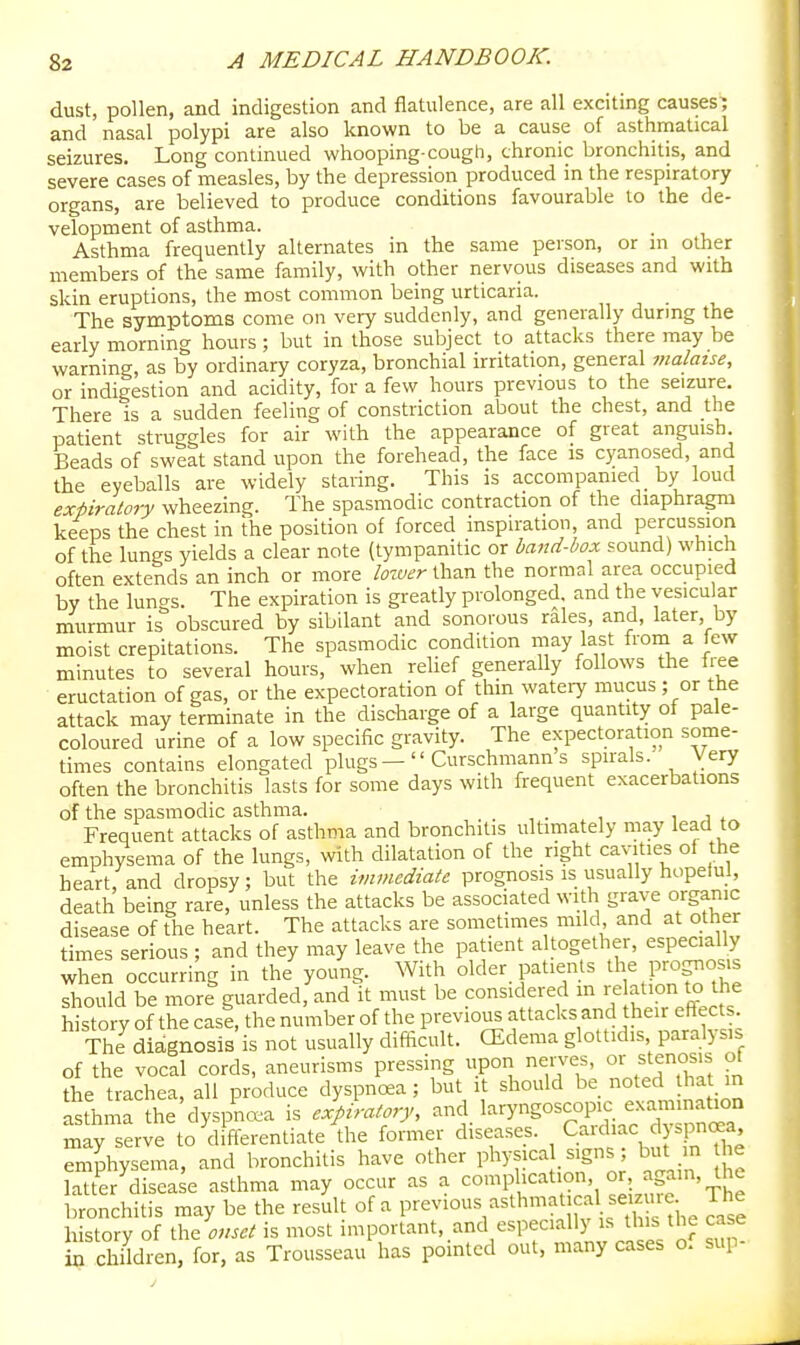 dust, pollen, and indigestion and flatulence, are all exciting causes^ and nasal polypi are also known to be a cause of asthmatical seizures. Long continued whooping-cough, chronic bronchitis, and severe cases of measles, by the depression produced in the respiratory organs, are believed to produce conditions favourable to the de- velopment of asthma. Asthma frequently alternates in the same person, or m other members of the same family, with other nervous diseases and with skin eruptions, the most common being urticaria. , . The symptoms come on very suddenly, and generally durmg the early morning hours ; but in those subject to attacks there may be warning, as by ordinary coryza, bronchial irritation, general malaise, or indigestion and acidity, for a few hours previous to the seizure. There is a sudden feeling of constriction about the chest, and the patient struggles for air with the appearance of great anguish. Beads of sweat stand upon the forehead, the face is cyanosed, and the eyeballs are widely staring. This is accompanied by loud expiratory wheezing. The spasmodic contraction of the diaphragm keeps the chest in the position of forced inspiration, and percussion of the lungs yields a clear note (tympanitic or band-box sound) which often extends an inch or more loiuer than the normal area occupied by the lungs. The expiration is greatly prolonged, and the vesicular murmur is obscured by sibilant and sonorous rales, and, later by moist crepitations. The spasmodic condition may last from a few minutes to several hours, when relief generally follows the free eructation of gas, or the expectoration of thin watery mucus ; or the attack may terminate in the discharge of a large quantity of pale- coloured urine of a low specific gravity. The expectoration some- times contains elongated plugsCurschmann s spirals. Very often the bronchitis lasts for some days with frequent exacerbations of the spasmodic asthma. , , i j » Frequent attacks of asthma and bronchitis ultimately may lead to emphysema of the lungs, with dilatation of the right cavities of the heart, and dropsy; but the immediate prognosis is usually hopelul, death being rare, unless the attacks be associated with grave organic disease of the heart. The attacks are sometimes mild and at other times serious ; and they may leave the patient altogether, especially when occurring in the'young. With older patients the prognosis should be more guarded, and it must be considered m re ^tion to the history of the case, the number of the previous attacks and their effects. The diagnosis is not usually difficult. CEdema glottidis, paralysis of the vocal cords, aneurisms pressing upon nerves oxjl^nos^s of the trachea, all produce dyspnoea; but it should be noted that in asthma the dyspncx^a is expiratory, and laryngoscopic exammat.on may serve to differentiate the former diseases. Cardiac dyspnc^a Emphysema, and bronchitis have other physical, signs ; but m e ffi disea e asthma may occur as a complication, or, again, the bronchitis may be the result of a previous asthmatica seizure The history of \h<, ouset is most important, and especially is this the case Children, for. as Trousseau has pointed out, many cases o. sup-