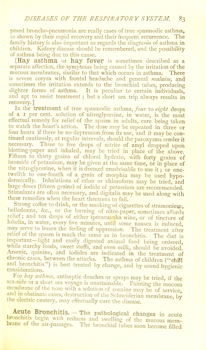 posed broncho-pneumonia are really cases of true spasmodic asthma, as shown by their rapid recovery and their frequent recurrence. The family history is also important as regards the diagnosis of asthma in children. Kidney disease should be remembered, and the possibility of asthma being due to this cause. [Hay asthma or hay fever is sometimes described as a separate affection, the symptoms being caused by the irritation of the mucous membranes, similar to that which occurs in asthma. There is severe coryza with frontal headache and general malaise, and sometimes the irritation e.xtends to the bronchial tubes, producing slighter forms of asthma. It is peculiar to certain individuals, and apt to resist treatment ; but a short sea trip always results in recoveiy.] In the treatment of true spasmodic asthma, yi'?^;-to eight drops of a I per cent, solution of nitroglycerine, in water, is the most effectual remedy for relief of the spasm in adults, care being taken to watch the heart's action. The dose may be repeated in three or four hours if there be no depression from its use, and it may be con- tinued cautiously, at regular intervals, should the paroxysms render it necessary. Three to five drops of nitrite of amyl dropped upon blotting-paper and inhaled, may be tried in place of the above. Fifteen to thirty grains of chloral hydrate, with forty grains of bromide of potassium, may be given at the same time, or in place of the nitroglycerine, when it is deemed unadvisable to use it; or one- twelfth to one-fourth of a grain of morphia may be used hypo- dermically. Inhalations of ether or chloroform may be tried, and large doses (fifteen grains) of iodide of potassium are recommended. Stimulants are often necessaiy, and digitalis may be used along with these remedies when the heart threatens to fail. Strong coffee to drink, or the smoking of cigarettes of stramonium, belladonna, &c., or the burning of nitre-paper, sometimes affords relief; and ten drops of either ipecacuanha wine, or of tincture of lobelia, in water, every five minutes, until some nausea is induced, may sen^e to lessen the feeling of oppression. The treatment after relief of the spasm is much the same as in bronchitis. The diet is important—light and easily digested animal food being ordered, while starchy foods, sweet stuffs, and even milk, should be avoided. Arsenic, quinine, and iodides are indicated in the treatment of chronic cases, between the attacks. The asthma of children (chill and bronchitis ) is best treated by change, and by sound hyaienic considerations. For hay asthma, antiseptic douches or sprays may be tried, if the sea-side or a short sea voyage is unattainable. Tainting the mucous membrane of the nose with a solution of cocaine may be of service and in obstinate cases, destruction of the Schneiderian membrane by the electric cautery, may effectually cure the disease. ' Aeute Bronchitis. — The pathological changes in acute bronchitis begm with redness and swelling of the mucous mem- brane of the air-passages. The bronchial tubes soon become filled