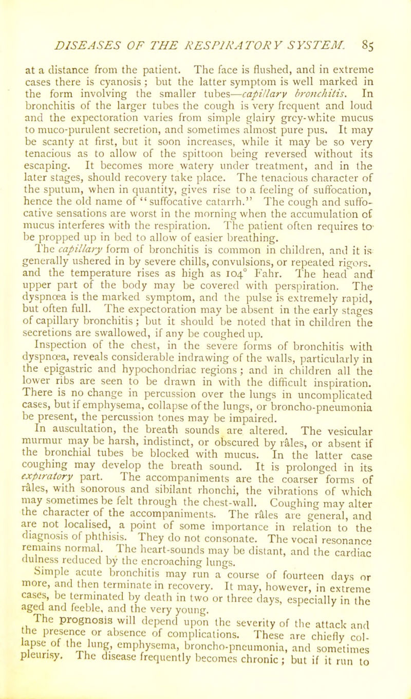 at a distance from the patient. The face is flushed, and in extreme cases there is cyanosis ; but the latter symptom is well marked in the form involving the smaller tubes—capillary bronchitis. In bronchitis of the larger tubes the cough is very frequent and loud and the expectoration varies from simple glairy grey-white mucus to muco-purulent secretion, and sometimes almost pure pus. It may be scanty at first, but it soon increases, while it may be so very tenacious as to allow of the spittoon being reversed without its escaping. It becomes more watery under treatment, and in the later stages, should recovery take place. The tenacious character of the sputum, when in quantity, gives rise to a feeling of suffocation, hence the old name of  suffocative catarrh. The cough and suffo- cative sensations are worst in the morning when the accumulation of mucus interferes with the respiration. The patient often requires to- be propped up in bed to allow of easier breathing. The capillary form of bronchitis is common in children, and it is gencrcally ushered in by severe chills, convulsions, or repeated rigors, and the temperature rises as high as 104° Fahr. The head' and upper part of the body may be covered with perspiration. The dyspnoea is the marked symptom, and the pulse is extremely rapid, but often full. The expectoration may be absent in the early stages of capillaiy bronchitis; but it should be noted that in children the secretions are swallowed, if any be coughed up. Inspection of the chest, in the severe forms of bronchitis with dyspnoea, reveals considerable indrawing of the walls, particularly in the epigastric and hypochondriac regions ; and in children all the lower ribs are seen to be drawn in with the difficult inspiration. There is no change in percussion over the lungs in uncomplicated cases, but if emphysema, collapse of the lungs, or broncho-pneumonia be present, the percussion tones may be impaired. In auscultation, the breath sounds are altered. The vesicular murmur may be harsh, indistinct, or obscured by rales, or absent if the bronchial tubes be blocked with mucus. In the latter case coughing may develop the breath sound. It is prolonged in its expiratory part. The accompaniments are the coarser forms of raies, with sonorous and sibilant rhonchi, the vibrations of which may sometimes be felt through the chest-wall. Coughing may alter the character of the accompaniments. The rtlles are general, and are not localised, a point of some importance in relation to' the diagnosis of phthisis. They do not consonate. The vocal resonance remains normal. The heart-sounds may be distant, and the cardiac dulness reduced by the encroaching lungs. Simple acute bronchitis may run a course of fourteen days or more, and then terminate in recovery. It may, however, in extreme cases, be terminated by death in two or three days, especially in the aged and feeble, and the very young. The prognosis will depend upon the severity of the attack and the presence or absence of complications. These are chiefiy col- lapse of the lung, emphysema, broncho-pneumonia, and sometimes pleurisy. The disease frequently becomes chronic; but if it run to