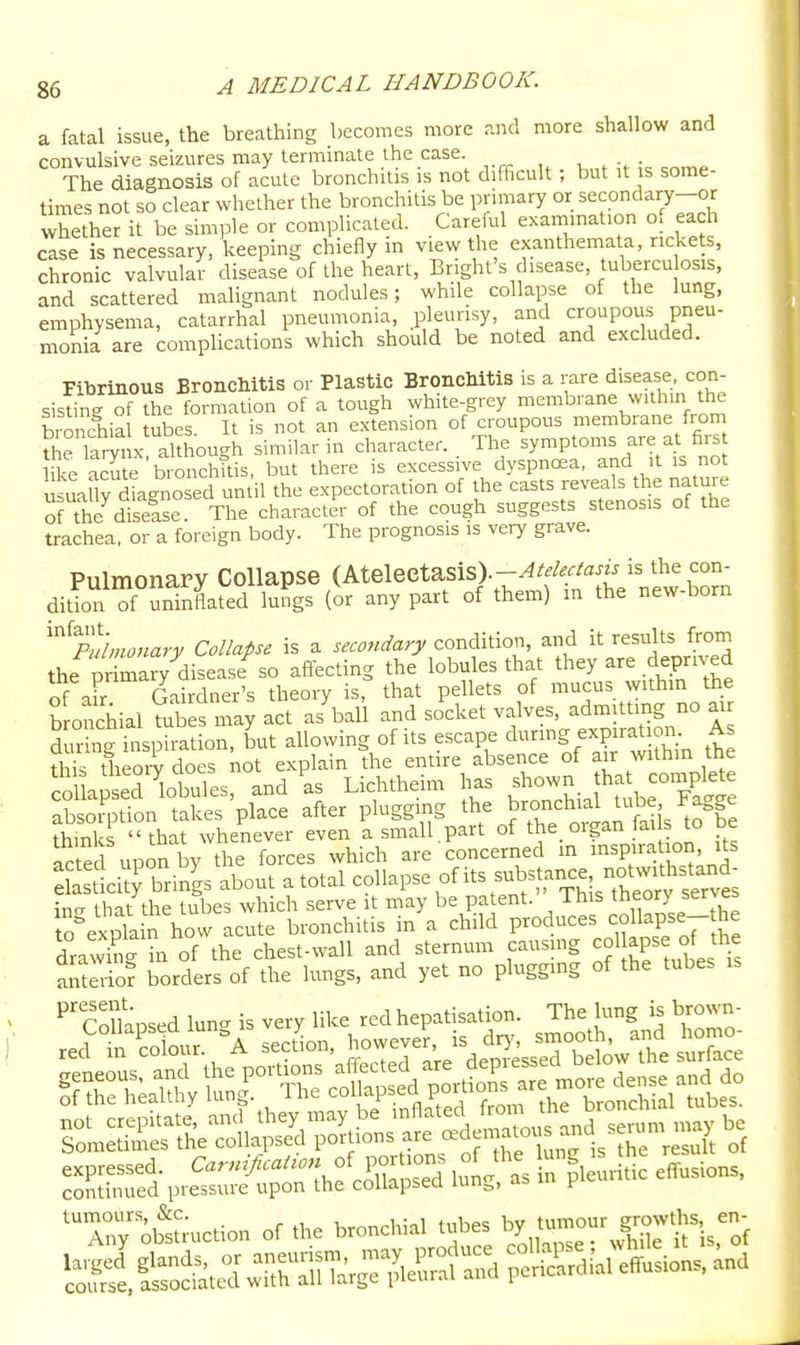 a fatal issue, the breathing becomes more and more shallow and convulsive seizures may terminate the case. -u ^ > c^^» The diagnosis of acute bronchitis is not difficult; but it is some- times not so clear whether the bronchitis be primary or secondary-or whether it be sim,Dle or complicated. Careful examination of each case is necessary, keeping chiefly m view the exanthemata, rickets, chronic valvular disease of the heart, Bnght's disease, tubercu osis, and scattered malignant nodules; while collapse of the lung, emphysema, catarrhal pneumonia, pleurisy, and croupous pneu- monia are complications which should be noted and excluded. Fibrinous Bronchitis or Plastic Bronchitis is a rare disease, con- sisting of the formation of a tough white-grey membrane within the bronchial tubes. It is not an extension of croupous membrane from ?he larynx although similar in character. The ^y^P^o-f .-^^^^ hke acute bronchttis, but there is excessive dyspna2a, and it is not u luy diagnosed un il the expectoration of the casts reveals the nature ofThe diselse. The character of the cough suggests stenosis of the trachea, or a foreign body. The prognosis is very grave. Pulmonary Collapse (Atelectasis).-^^^^^/^^^ is the con- dition of uninflated lungs (or any part of them) m the new-born ^^pLtonary Collapse is a secondary condition, and it results from the nr mary disease so afiecting the lobules that they are deprived of aFr Gardner's theory is, that pellets of mucus withm the b onchial mbes may act as'ball and socket valves, admittmg no atr during inspiration, but allowing of its escape dnng ex^rat on As this theory does not explain the entire absence of air within the col aSed ibuTes, and as Lichtheim has shown that coniplete SsoSon takes place after plugging the bronchial tube Fagge S s '' that whenever even a small.part of the_ organ fail to be fete upon by the forces which are concerned m inspira ion its da tlcitrbrings about a total collapse of its substance notwi^^^^ in<^ that the tubes which serve it may be patent. This theor) serves to^expla n how acute bronchitis in a child produces cc.napse-the draX in of the chest-wall and sternum causmg ^ol apse of the anto-io? borders of the lungs, and yet no plugging of the tubes ,s Collapsed lun- is very like red hepatisation. The lung is brown-