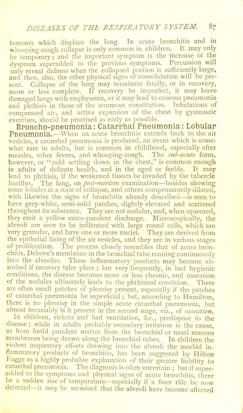 tumours which displace the lung. In acute bronchitis and in wliooping-cough collapse is only common in children. It may only be temporary; and the important symptom is the increase ot the dyspncea superadded to the previous symptoms. Percussion will only reveal dulness when the collapsed portion is sufficiently large, and then, also, the other physical signs of consolidation will be pre- sent. Collapse of the lung may terminate fatally, or in recovery, more or less complete. If recovery be imperfect, it may leave damaged lungs with emphysema, or it may lead to caseous pneumonia and phthisis in those of the strumous constitution. Inhalations of compressed air, and active expansion of the chest by gymnastic exercises, should be practised as early as possible. Broncho-pneumonia: Catarrhal Pneumonia: Lobular Pneumonia.—\Vhen an acute bronchitis extends back to the air vesicles, a catarrhal pneumonia is produced, an event which is some- what rare in adults, but is common in childhood, especially after measles, other fevers, and whooping-cough. The sub-acute form, however, or cold settling down in the chest, is common enough in adults of delicate health, and in the aged or feeble. It may lead to phthisis, if the weakened tissues be invaded by the tubercle bacillus. The lung, on post-mortem examination—besides showing some lobules in a state of collapse, and others compensatorily dilated, with likewise the signs of bronchitis already described—is seen to have grey-white, semi-solid patches, slightly elevated and scattered throughout its substance. They are not nodular, and, when squeezed, they emit a yellow muco-purulent discharge. Microscopically, the alveoli are seen to be infiltrated with large round cells, which are ver}' granular, and have one or more nuclei. They are derived from the epithelial lining of the air vesicles, and they are in various stages of proliferation. The process closely resembles that of acute bron- chitis, Debove's membrane in the bronchial tube running continuously into the alveolus. These inflammatory products may become ab- sorbed if recoveiy take place ; but very frequently, in bad hygienic conditions, the disease becomes more or less chronic, and caseation of the nodules ultimately leads to the phthisical condition. There are often small patches of pleurisy present, especially if the patches of catarrhal pneumonia be superficial; but, according to Hamilton, there is no pleurisy in the simple acute catarrhal pneumonia, but almost invariably is it present in the second stage, viz., of caseation. In children, rickets and bad ventilation, &c., predispose to the disease ; while in adults probably secondary irritation is the cause, as from foetid purulent matter from the bronchial or nasal mucous membranes being drawn along the bronchial tubes. In children the violent inspiratory efforts drawing into the alveoli the morbid in- flammatory products of bronchitis, has been suggested by Hilton Fagge as a highly probable explanation of their greater liability to catarrhal pneumonia. The diagnosis is often uncertain ; but if super- added to the symptoms and physical signs of acute bronchitis, there be a sudden rise of temperature—especially if a finer rftlc be now detected—it may be surmised that the alveoli have become affected
