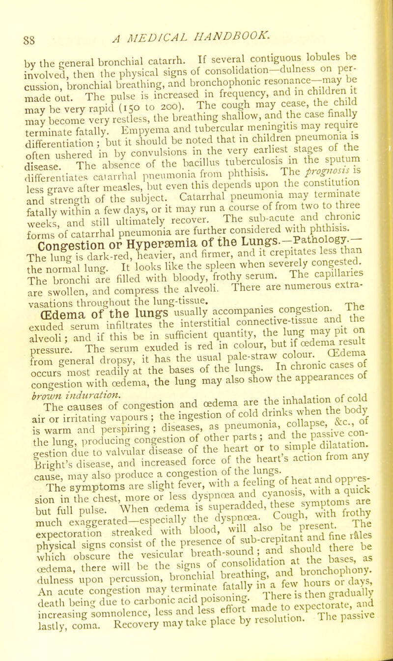 by the general bronchial catarrh. If severa contiguous lobules be involved, then the physical signs of consohdaUon-dulness on per- cussion, bronchial breathing, and bronchophonic resonance-may be made ou The pulse is increased in frequency, and m children . may he iry rapid (150 to 200). The cough may cease, the ch. d S become ve?y restless, the breathing shallow, and the case finally eSate fatllly Empyema and tubercular meningitis may require SentiatTon%^^ it should be noted that in children pneumonia is often ushered in by convulsions in the very earliest stages of the d£se The abse^nce of the bacillus tuberculosis in the sputum 3 fe'emiate catarrhal pneumonia from phthisis. The prognose less grave after measles, but even this depends upon the constitution and strength of the subject. Catarrhal pneumoma may terminate fatally within a few days or it may run a course of from two to three weeks and still ultimately recover. The sub-acute and chrome forms of catarrhal pneumonia are further considered wfth pMiisis. Congestion or Hypersemia of the Lungs.-Pathology.— The lufg fs dark red and firmer, and it crepitates less than the normal lung. It looks like the spleen when severely congested- The bronchi are filled with bloody, frothy serum. The capiUaues are swollen, and compress the alveoli. There are numerous extra- vasations throughout the lung-tissue. _ , (Edema of the lungs usually accompanies congestion. The exSTenim inSltrates the interstitial connective-tissue and the alveoli • and if this be in sufficient quantity, the lung may pit on Sure. The serum exuded is red in colour, ^ut 1 cedema result Lm general dropsy, it has the usual pale-straw colour. _ (Edema ocTurs^ most readH/kt the bases of th^l-f ^ ^etrearan o congestion with cedema, the lung may also show the appearances ot bj-ouun induration. . •„Uoiot;r>n nf mid The causes of congestion and c«dema are .^^Jf ^^j^^^^°^^,f ^^^X air or irritating vapours ; the ingestion of cold ^r'1^^^3^^''L^°7f is warm and perspiring; diseases, as P-^-^^^^'/^SsiCe con- the lung, producing congestion of other parts ; and .the passive con lestion c ue to valvular disease of the heart or to simp e dilatation lifgh?s dfsease, and increased force of the heart's action from any cause, may also produce a congestion of the lungs. The symptoms are slight fever, with a feeling o^^f ™°PPf4 sion inthe^hest, more or less dyspncea and cyano is v^^^^^^ but full pulse. When oedema -P^^^ded, the^ ^^1^ ° much exaCTip-erated—especially the dyspnoea. , j xpectoTattfn streaked with' blood, will ^^^J^^^ .lies physical signs consist of the presence of Jh.re be which obscure the vesicular breath-sound; and should there oedema, there will be the ^'S'^^^f'^^^.^'^''^^d b o<^^'^^^ dulness upon percussion, bronchial breaUiing. anc^^^br^^^^ ttr^r-b^^ica^^^^