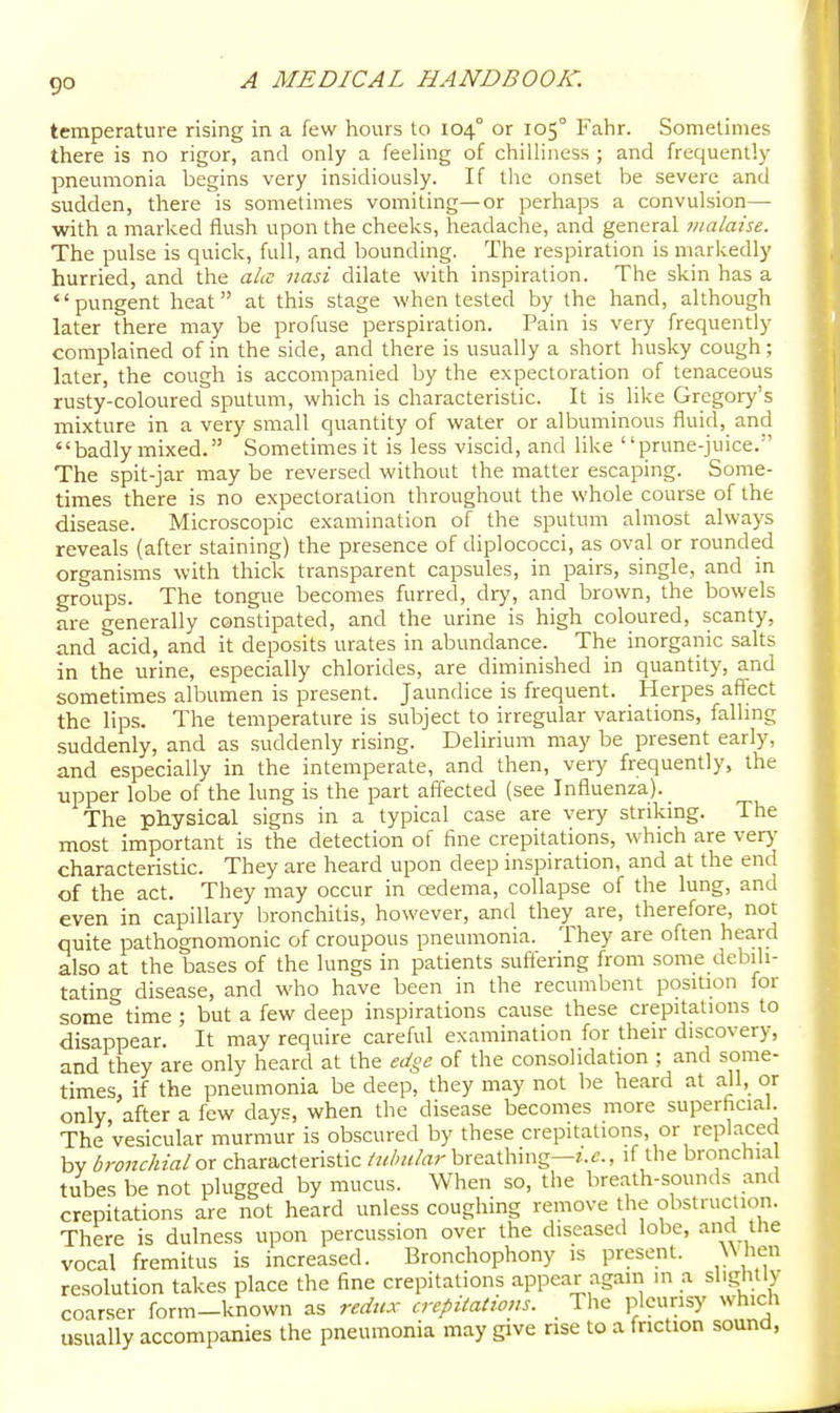 9° temperature rising in a few hours to 104° or 105° Fahr. Sometimes there is no rigor, and only a feeling of chilliness ; and frequently pneumonia begins very insidiously. If the onset be severe and sudden, there is sometimes vomiting—or perhaps a convulsion— with a marked flush upon the cheeks, headache, and general malaise. The pulse is quick, full, and bounding. The respiration is markedly hurried, and the ala nasi dilate with inspiration. The skin has a pungent heat at this stage when tested by the hand, although later there may be profuse perspiration. Pain is very frequently complained of in the side, and there is usually a short husky cough; later, the cough is accompanied by the expectoration of tenaceous rusty-coloured sputum, which is characteristic. It is like Gregory's mixture in a very small quantity of water or albuminous fluid, and badly mixed. Sometimes it is less viscid, and bke prune-juice. The spit-jar may be reversed without the matter escaping. Some- times there is no expectoration throughout the whole course of the disease. Microscopic examination of the sputum almost always reveals (after staining) the presence of diplococci, as oval or rounded organisms with thick transparent capsules, in pairs, single, and in groups. The tongue becomes furred, dry, and brown, the bowels are generally constipated, and the urine is high coloured, scanty, and acid, and it deposits urates in abundance. The inorganic salts in the urine, especially chlorides, are diminished in quantity, and sometimes albumen is present. Jaundice is frequent. Herpes affect the lips. The temperature is subject to irregular variations, falling suddenly, and as suddenly rising. Delirium may be present early, and especially in the intemperate, and then, very frequently, the upper lobe of the lung is the part affected (see Influenza). _ The physical signs in a typical case are very striking. The most important is the detection of fine crepitations, which are verj- characteristic. They are heard upon deep inspiration, and at the end of the act. They may occur in cedema, collapse of the lung, and even in capillary bronchitis, however, and they are, therefore, not quite pathognomonic of croupous pneumonia. They are often heard also at the bases of the lungs in patients suffering from some debili- tating disease, and who have been in the recumbent position for some time ; but a few deep inspirations cause these crepitations to disappear. It may require careful examination for their discovery, and they are only heard at the edge of the consolidation ; and some- times, if the pneumonia be deep, they may not be heard at all, or only, after a few days, when the disease becomes more superficial. The vesicular murmur is obscured by these crepitations, or replaced bv bronchial ox characteristic breathing—r.^., if the bronchia tubes be not plugged by mucus. When so, the breath-sounds and crepitations are not heard unless coughing remove the obstruction. There is dulness upon percussion over the diseased lobe, and the vocal fremitus is increased. Bronchophony is present. W hen resolution takes place the fine crepitations appear again in a slightly coarser form-known as redux crepitations. The pleurisy which usually accompanies the pneumonia may give nse to a friction sound,