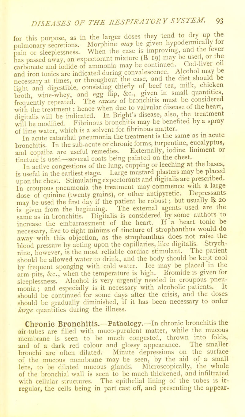 for this iHupose, as in the larger doses they tend to dry up the pulmonary secretions. Morphine may be given hypodermically tor pain or sleeplessness. When the case is improvmg and the lever has passed away, an expectorant mixture (R 19) may be used, or the carbonate and iodide of ammonia may be contmued. Cod-liver ou and iron tonics are indicated during convalescence. Alcohol may be necessary at times, or throughout the case, and the die should be light and digestible, consisting chiefly of beef tea, milk, chicken broth, wine-whey, and egg flip, &c., given m small quantities frequently repeated. The causes of bronchitis must be considered with the treatment; hence when due to valvular disease of the heart, dio-italis will be indicated. In Bright's disease, also, the treatment will be modified. Fibrinous bronchitis may be benefited by a spray of lime water, which is a solvent for fibrinous matter. In acute catarrhal pneumonia the treatment is the same as m acute bronchitis. In the sub-acute or chronic forms, turpentine, eucalyptus, and copaiba are useful remedies. Externally, iodine Imiment or tincture is used—several coats being painted on the chest. In active congestions of the lung, cupping or leeching at the bases, is useful in the earliest stage. Large mustard plasters may be placed upon the chest. Stimulating expectorants and digitahs are prescribed. In croupous pneumonia the treatment may commence with a large dose of quinine (twenty gi-ains), or other antipyretic. Depressants may be used the first day if the patient be robust ; but usually R 20 is given from the beginning. The external agents used are the same as in bronchitis. Digitalis is considered by some authors to increase the embarrassment of the heart. If a heart tonic be necessary, five to eight minims of tincture of strophanthus would do away with this objection, as the strophanthus does not raise the blood pressure by acting upon the capillaries, like digitalis. Strych- nine, however, is the most reliable cardiac stimulant. The patient should be allowed water to drink, and the body should be kept cool by frequent sponging with cold water. Ice may be placed in the arm-pits, &c., when the temperature is high. Bromide is given for sleeplessness. Alcohol is very urgently needed in croupous pneu- monia ; and especially is it necessary with alcoholic patients. It should be continued for some days after the crisis, and the doses should be gradually diminished, if it has been necessary to order large quantities during the illness. Chronie Bronchitis.—Pathology.—In chronic bronchitis the air-tubes are filled with muco-purulent matter, while the mucous membrane is seen to be much congested, thrown into folds, and of a dark red colour and glossy appearance. The smaller bronchi are often dilated. Minute depressions on the surface of the mucous membrane may be seen, by the aid of a small lens, to be dilated mucous glands. Microscopically, the whole of the bronchial wall is seen to be much thickened, and infiltrated with cellular structures. The epithelial lining of the tubes is ir- regular, the cells being in part cast off, and presenting the appear-