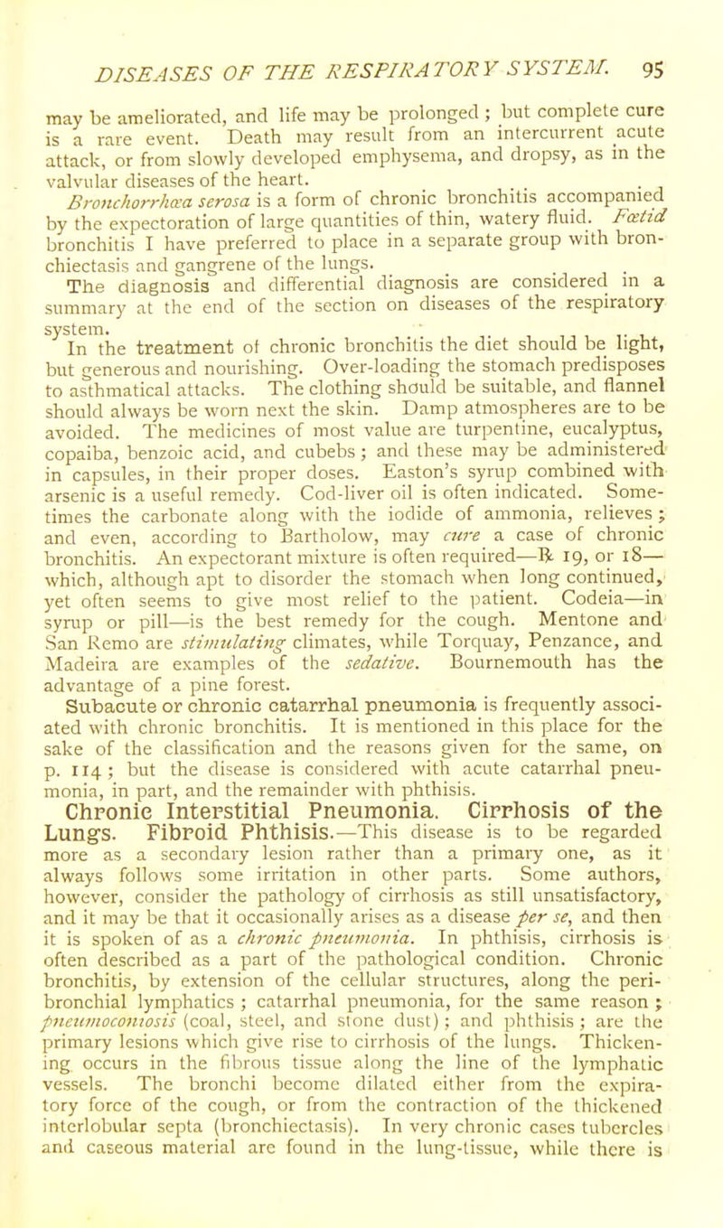 may be ameliorated, and life may be prolonged ; but complete cure is a rare event. Death may result from an mtercurrent acute attack, or from slowly developed emphysema, and dropsy, as in the valvular diseases of the heart. Bronchorrha-a serosa is a form of chronic bronchitis accompanied by the expectoration of large quantities of thin, watery fluid. Fosiid bronchitis I have preferred to place in a separate group with bron- chiectasis and gangrene of the lungs. The diagnosis and differential diagnosis are considered in a summary at the end of the section on diseases of the respiratory system. 1 v -l In the treatment of chronic bronchitis the diet should be nght, but generous and nourishing. Over-loading the stomach predisposes to asthmatical attacks. The clothing should be suitable, and flannel should always be worn next the skin. Damp atmospheres are to be avoided. The medicines of most value are turpentine, eucalyptus, copaiba, benzoic acid, and cubebs ; and these may be administered in capsules, in their proper doses. Easton's syrup combined witTi' arsenic is a useful remedy. Cod-liver oil is often indicated. Some- times the carbonate along with the iodide of ammonia, relieves ; and even, according to Bartholow, may cure a case of chronic bronchitis. An expectorant mixture is often required—R 19, or 18— which, although apt to disorder the stomach when long continued, yet often seems to give most relief to the patient. Codeia—in syrup or pill—is the best remedy for the cough. Mentone and .San Remo are stimiilaiing chmates, while Torquay, Penzance, and Madeira are examples of the sedative. Bournemouth has the advantage of a pine forest. Subacute or chronic catarrhal pneumonia is frequently associ- ated with chronic bronchitis. It is mentioned in this place for the sake of the classification and the reasons given for the same, on p. 114; but the disease is considered with acute catarrhal pneu- monia, in part, and the remainder with phthisis. Chronic Interstitial Pneumonia. Cirrhosis of the Lungs. Fibroid Phthisis.—This disease is to be regarded more as a secondary lesion rather than a primary one, as it always follows some irritation in other parts. Some authors, however, consider the pathology of cirrhosis as still unsatisfactory, and it may be that it occasionally arises as a disease per se, and then it is spoken of as a chronic pnminoiiia. In phthisis, cirrhosis is often described as a part of the pathological condition. Chronic bronchitis, by extension of the cellular structures, along the peri- bronchial lymphatics ; catarrhal pneumonia, for the same reason ; pneumoconiosis (coal, steel, and stone dust); and phthisis; are the primary lesions which give rise to cirrhosis of the lungs. Thicken- ing occurs in the fibrous tissue along the line of the lymphatic vessels. The bronchi become dilated either from the expira- tory force of the cough, or from the contraction of the thickened interlobular septa (bronchiectasis). In very chronic cases tubercles and caseous material arc found in the lung-tissue, while there is