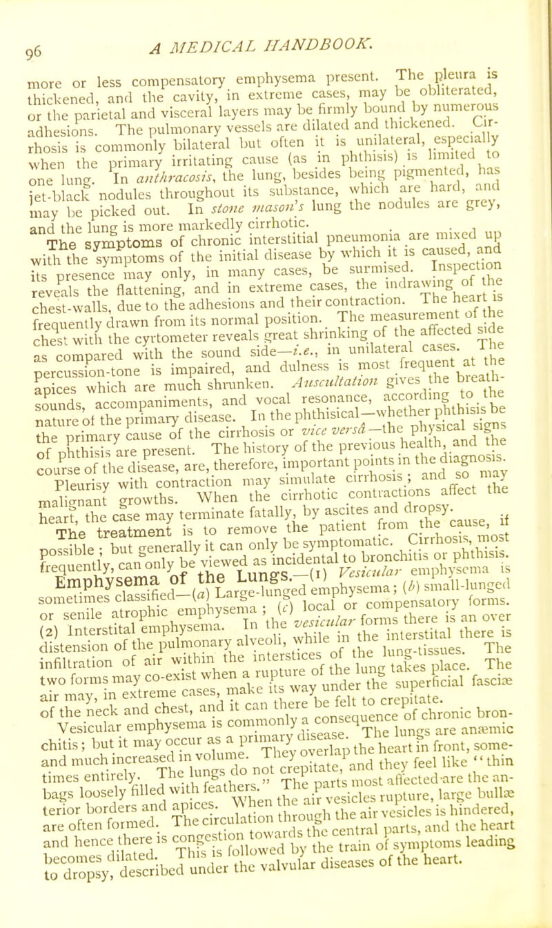 more or less compensatory emphysema present. The pleura is thickened, and the cavity, in extreme cases inay be obliterated, or the parietal and visceral layers may be firm y bound by numerous adhesions. The pulmonary vessels are dilated and thickened. C r- rhSs is commonly bilateral but often it - •'^^^'^-j'.f^f ^ when the primary irritating cause (as m phthisis) is l^'led to one lun^. In anthracosis, the lung, besides being pigmented, ha iet-black nodules throughout its substance, which a.-e hard, and may be picked out. In stone mason\s lung the nodules are grey, and the lung is more markedly cirrhotic. . The symptoms of chronic interstitial pneumoma are mixed up with tire wto'^ °f the initial disease by which it is caused and k presence may only, in many cases, be surmised. Inspe t on reveds the flattening, and in extreme <?^^^^'/he ^Irawing of the chest-walls, due to the adhesions and their con raction. The hear is ftequently drawn from its normal position.. The -^'Xted s d chest with the cyrtometer reveals great shrinking of the affected side a compared with the sound side-^'..., m unilateral case . The rercu^ion-tone is impaired, and dulness is most frequent at the K ces w ich are much shnmken. Auscidtation gives the brealh- sounds accompaniments, and vocal resonance, ^ccordrng to the XtofTprlmary disease. In thephthisical-whether g^^^^^^^ the primary cause of the cirrhosis or ^^f'^ ^^'^'^r^^'^P'] f the of nh h sis are present. The history of the previous health and the cL5 o th^ dis'ease, are, therefore, important points m the diagnos,. Pleurisy with contraction may simulate cirrhosi ; a^^d ^o maj malignLt growths. When the cirrhotic contractions affect the and much increased in volume °J^^;/^P,2 hey feel like '' thin times entirely. The lungs do not crepitate ^na J bags loosely filled with feathers. J^e pans most ^ ^^^^ ^^^^^^ terior borders and apices. \A hen he au^ es i i^j^^g^ed, are often formed. The ^''•.'^l^t'oi th ough the ai^ ^^^^ ^^^^^ and hence tl.ere IS -n|« .c«. ow.. ds th^^^^^^^^^^^^^ ^^^^^^ KoptSberunder^t^^ valvuL diseases of the heart.
