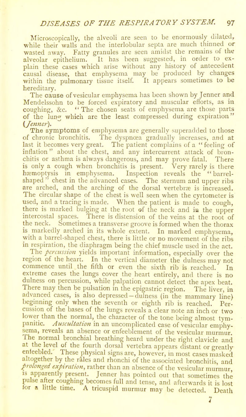 Microscopically, the alveoli are seen to be enormously dilated, while their walls and the interlobular septa are much thinned or wasted away. Fatty granules are seen amidst the remains of the alveolar epithelium. It has been suggested, in order to ex- plain these cases which arise without any history of antecedent causal disease, that emphysema may be produced by changes within the pulmonary tissue itself. It appears sometimes to be hereditary. The cause of vesicular emphysema has been shown by Jenner and Mendelssohn to be forced expiratory and muscular efforts, as in coughing, &c. The chosen seats of emphysema are those parts of the lunj which are the least compressed during expiration (Jennet-'). The symptoms of emphysema are generally superadded to those of chronic bronchitis. The dyspnoea gradually increases, and at last it becomes very great. The patient complains of a  feeling of inflation about the chest, and any intercurrent attack of bron- chitis or asthma is always dangerous, and may prove fatal. There is only a cough when bronchitis is present. Very rarely is there haemoptysis in emphysema. Inspection reveals the barrel- shaped  chest in the advanced cases. The sternum and upper ribs are arched, and the arching of the dorsal vertebrae is increased. The circular shape of the chest is well seen when the cyrtometer is used, and a tracing is made. When the patient is made to cough, there is marked bulging at the root of the neck and in the upper intercostal spaces. There is distension of the veins at the root of the neck. Sometimes a transverse groove is formed when the thorax is_ markedly arched in its whole extent. In marked emphysema, with a barrel-shaped chest, there is little or no movement of the ribs in respiration, the diaphragm being the chief muscle used in the act. The percussion yields important information, especially over the region of the heart. In the vertical diameter the dulness may not commence until the fifth or even the sixth rib is reached. In extreme cases the lungs cover the heart entirely, and there is no dulness on percussion, while palpation cannot detect the apex beat. There may then be pulsation in the epigastric region. The liver, in advanced cases, is also depressed-dulness (in the mammary line) beginning only when the seventh or eighth rib is reached. Per- cussion of the bases of the lungs reveals a clear note an inch or two lower than the normal, the character of the tone being almost tym- panitic. Auscultation in an uncomplicated case of vesicular emphy- sema, reveals an absence or enfeeblement of the vesicular murmur. The normal bronchial breathing heard under the right clavicle and at the level of the fourth dorsal vertebra appears distant or greatly enfeebled.' These physical signs are, however, in most cases masked altogether by the r.aies and rhonchi of the associated bronchitis, and prolonged expiration, rather than an absence of the vesicular murmur, IS apparently present. Jenner has pointed out that sometimes the pulse after coughmg becomes full and tense, and afterwards it is lost for a little time. A tricuspid murmur may be detected. Death 7