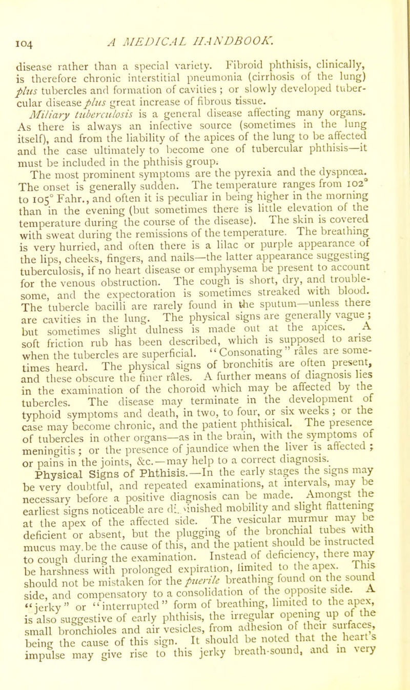 disease rather than a special variety. Fibroid phthisis, clinically, is therefore chronic interstitial pneumonia (cirrhosis of the lung) plus tubercles and formation of cavities ; or slowly developed tuber- cular disease///^j great increase of fibrous tissue. Miliary tuberculosis is a general disease affecting many organs. As there is always an infective source (sometimes in the lung itself), and from the liability of the apices of the lung to be affected and the case ultimately to become one of tubercular phthisis—it must be included in the phthisis group. The most prominent symptoms are the pyrexia and the dyspnoea^ The onset is generally sudden. The temperature ranges from 102° to 105° Fahr., and often it is peculiar in being higher in the morning than in the evening (but sometimes there is little elevation of the temperature during the course of the disease). The skin is covered with sweat during the remissions of the temperature. The brealhmg is very hurried, and often there is a lilac or purple appearance of the lips, cheeks, fingers, and nails—the latter appearance suggestmg tuberculosis, if no heart disease or emphysema be present to account for the venous obstruction. The cough is short, dry, and trouble- some, and the expectoration is sometimes streaked with blood. The tubercle bacilli are rarely found in the sputum—unless there are cavities in the lung. The physical signs are generally vague ; but sometimes slight dulness is made out at the apices. A soft friction rub has been described, which is supposed lo arise when the tubercles are superficial.  Consonating ' rales are some- times heard. The physical signs of bronchitis are often present, and these obscure the finer rales. A further means of diagnosis lies in the examination of the choroid which may be affected by the tubercles. The disease may terminate in the development of typhoid symptoms and death, in two, to four, or six weeks ; or the case may become chronic, and the patient phthisical. The presence of tubercles in other organs—as in the brain, with the symptoms of meningitis ; or the presence of jaundice when the liver is affected ; or pains in the joints, &c. —may help to a correct diagnosis._ Physical Signs of Phthisis.—In the early stages the signs may be vei7 doubtful, and repeated examinations, at intervals, may be necessary before a positive diagnosis can be made. Amongst the earliest signs noticeable are di. >inished mobility and slight flattening at the apex of the affecied side. The vesicular murmur may be deficient or absent, but the plugging of the bronchia tubes with mucus may.be the cause of this, and the patient should be instructed to cough during the examination. Instead of deficiency, there may be harshness with prolonged expiration, limited to the apex. this should not be mistaken for the puerile breathing found on the sound side, and compensatoiy to a consolidation of the opposite side. A ierkv or interrupted form of breathing, limited to the apex, is also suggestive of early phthisis, the irregular opening up of the small bronchioles and air vesicles, from adhesion of their surfaces, being the cause of this sign. It should be noted that the heart s impulse may give rise to this jerky breath-sound, and in very