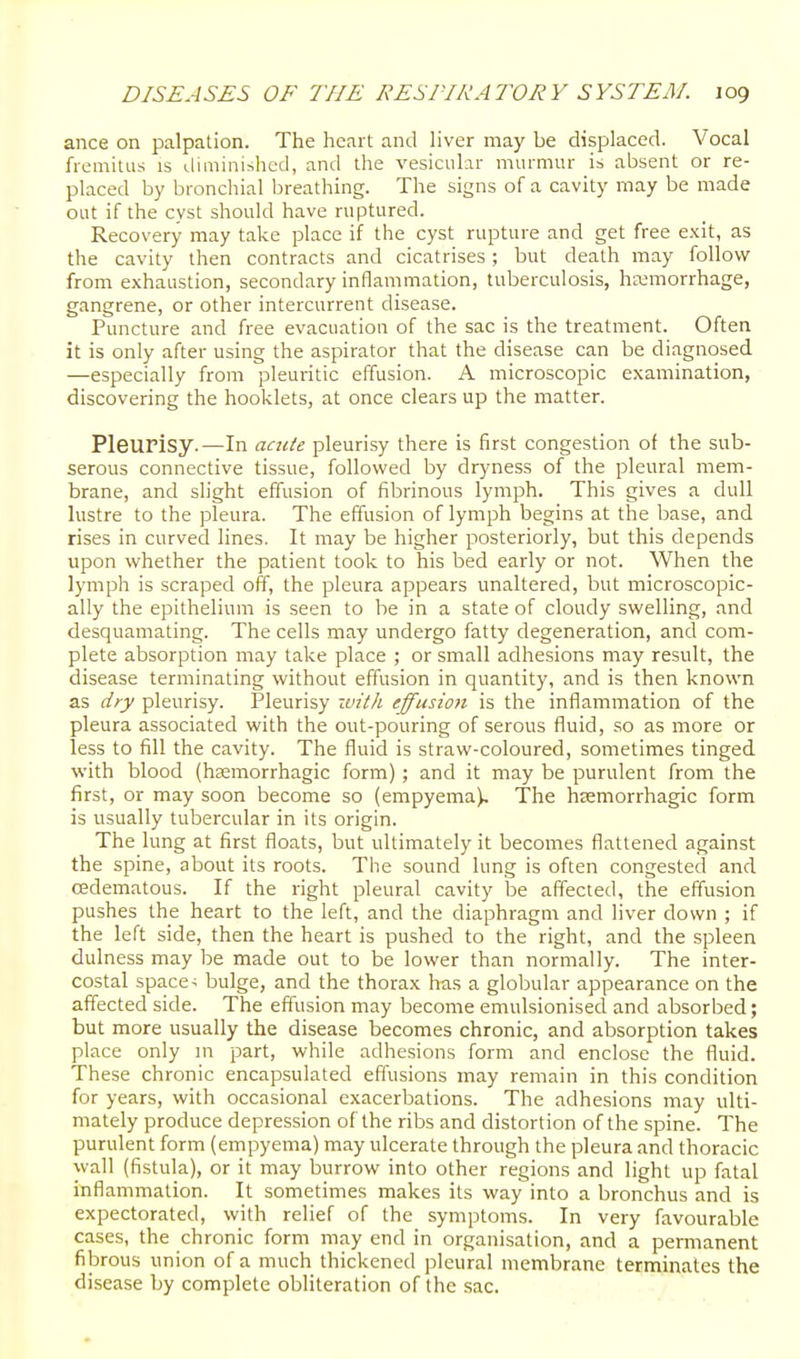 ance on palpation. The heart and liver may be displaced. Vocal fremitus is diminished, and the vesicular murmur is absent or re- placed by bronchial breathing. The signs of a cavity may be made out if the cyst should have ruptured. Recovery may take place if the cyst rupture and get free exit, as the cavity then contracts and cicatrises; but death may follow from exhaustion, secondary inflammation, tuberculosis, hemorrhage, gangrene, or other intercurrent disease. Puncture and free evacuation of the sac is the treatment. Often it is only after using the aspirator that the disease can be diagnosed —especially from pleuritic effusion. A microscopic examination, discovering the hooklets, at once clears up the matter. Pleurisy.—in aacie pleurisy there is first congestion of the sub- serous connective tissue, followed by dryness of the pleural mem- brane, and slight effusion of fibrinous lymph. This gives a dull lustre to the pleura. The effusion of lymph begins at the base, and rises in curved lines. It may be higher posteriorly, but this depends upon whether the patient took to his bed early or not. When the lymph is scraped off, the pleura appears unaltered, but microscopic- ally the epithelium is seen to be in a state of cloudy swelling, and desquamating. The cells may undergo fatty degeneration, and com- plete absorption may take place ; or small adhesions may result, the disease terminating without effusion in quantity, and is then known as dry pleurisy. Pleurisy zt'it/i effusion is the inflammation of the pleura associated with the out-pouring of serous fluid, so as more or less to fill the cavity. The fluid is straw-coloured, sometimes tinged with blood (hsemorrhagic form); and it may be purulent from the first, or may soon become so (empyema). The hsemorrhagic form is usually tubercular in its origin. The lung at first floats, but ultimately it becomes flattened against the spine, about its roots. Tlie sound lung is often congested and cedematous. If the right pleural cavity be affected, the effusion pushes the heart to the left, and the diaphragm and liver down ; if the left side, then the heart is pushed to the right, and the spleen dulness may be made out to be lower than normally. The inter- costal space > bulge, and the thorax has a globular appearance on the affected side. The effusion may become emulsionised and absorbed; but more usually the disease becomes chronic, and absorption takes place only m part, while adhesions form and enclose the fluid. These chronic encapsulated effusions may remain in this condition for years, with occasional exacerbations. The adhesions may ulti- mately produce depression of the ribs and distortion of the spine. The purulent form (empyema) may ulcerate through the pleura and thoracic wall (fistula), or it may burrow into other regions and light up fatal inflammation. It sometimes makes its way into a bronchus and is expectorated, with relief of the symptoms. In very favourable cases, the chronic form may end in organisation, and a permanent fibrous union of a much thickened pleural membrane terminates the disease by complete obliteration of the sac.